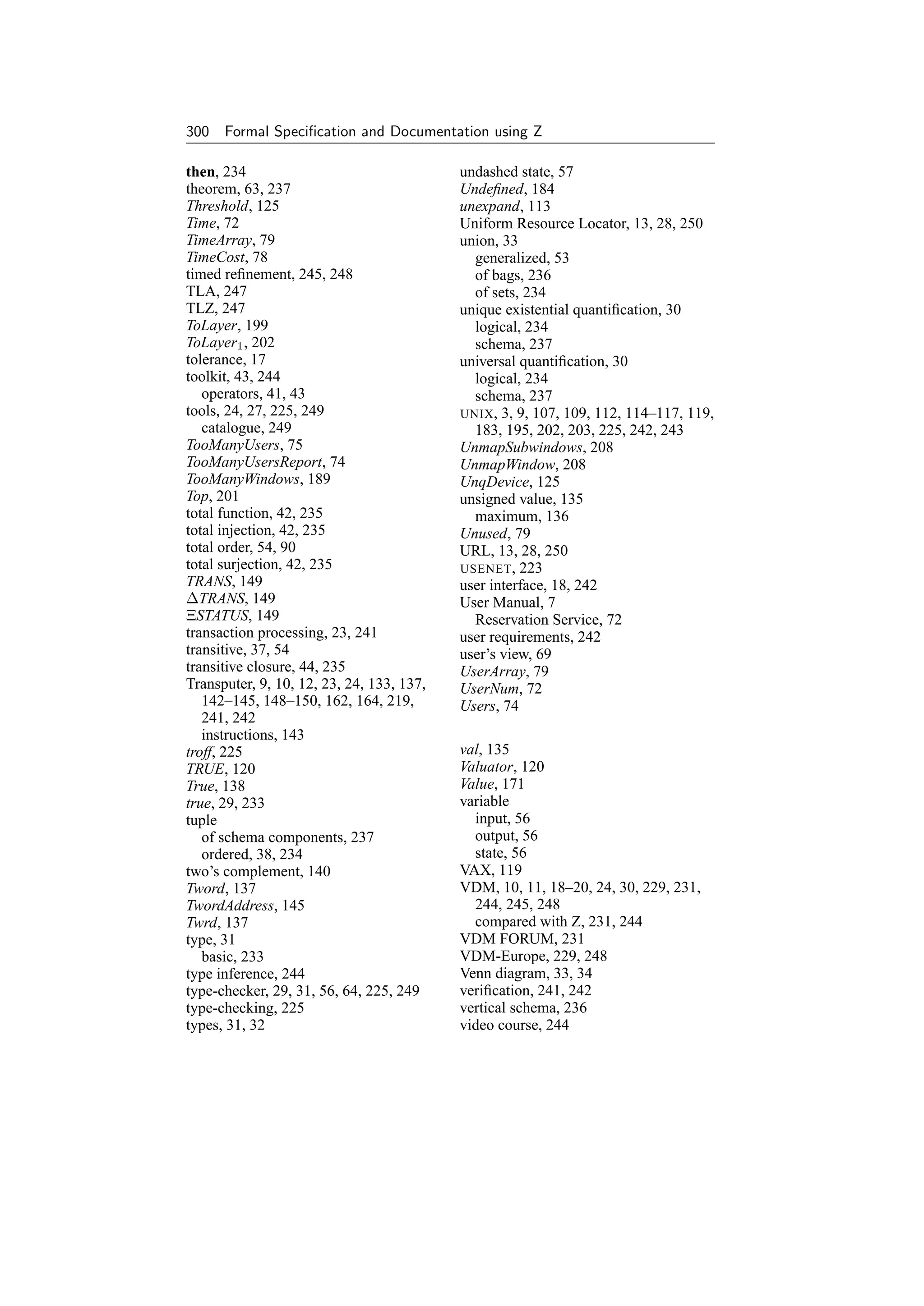 300 Formal Speciﬁcation and Documentation using Z

then, 234                                  undashed state, 57
theorem, 63, 237                           Undeﬁned, 184
Threshold, 125                             unexpand, 113
Time, 72                                   Uniform Resource Locator, 13, 28, 250
TimeArray, 79                              union, 33
TimeCost, 78                                 generalized, 53
timed reﬁnement, 245, 248                    of bags, 236
TLA, 247                                     of sets, 234
TLZ, 247                                   unique existential quantiﬁcation, 30
ToLayer, 199                                 logical, 234
ToLayer1 , 202                               schema, 237
tolerance, 17                              universal quantiﬁcation, 30
toolkit, 43, 244                             logical, 234
   operators, 41, 43                         schema, 237
tools, 24, 27, 225, 249                    UNIX , 3, 9, 107, 109, 112, 114–117, 119,
   catalogue, 249                            183, 195, 202, 203, 225, 242, 243
TooManyUsers, 75                           UnmapSubwindows, 208
TooManyUsersReport, 74                     UnmapWindow, 208
TooManyWindows, 189                        UnqDevice, 125
Top, 201                                   unsigned value, 135
total function, 42, 235                      maximum, 136
total injection, 42, 235                   Unused, 79
total order, 54, 90                        URL, 13, 28, 250
total surjection, 42, 235                  USENET , 223
TRANS, 149                                 user interface, 18, 242
∆TRANS, 149                                User Manual, 7
ΞSTATUS, 149                                 Reservation Service, 72
transaction processing, 23, 241            user requirements, 242
transitive, 37, 54                         user’s view, 69
transitive closure, 44, 235                UserArray, 79
Transputer, 9, 10, 12, 23, 24, 133, 137,   UserNum, 72
   142–145, 148–150, 162, 164, 219,        Users, 74
   241, 242
   instructions, 143
troff, 225                                 val, 135
TRUE, 120                                  Valuator, 120
True, 138                                  Value, 171
true, 29, 233                              variable
tuple                                        input, 56
   of schema components, 237                 output, 56
   ordered, 38, 234                          state, 56
two’s complement, 140                      VAX, 119
Tword, 137                                 VDM, 10, 11, 18–20, 24, 30, 229, 231,
TwordAddress, 145                            244, 245, 248
Twrd, 137                                    compared with Z, 231, 244
type, 31                                   VDM FORUM, 231
   basic, 233                              VDM-Europe, 229, 248
type inference, 244                        Venn diagram, 33, 34
type-checker, 29, 31, 56, 64, 225, 249     veriﬁcation, 241, 242
type-checking, 225                         vertical schema, 236
types, 31, 32                              video course, 244
 