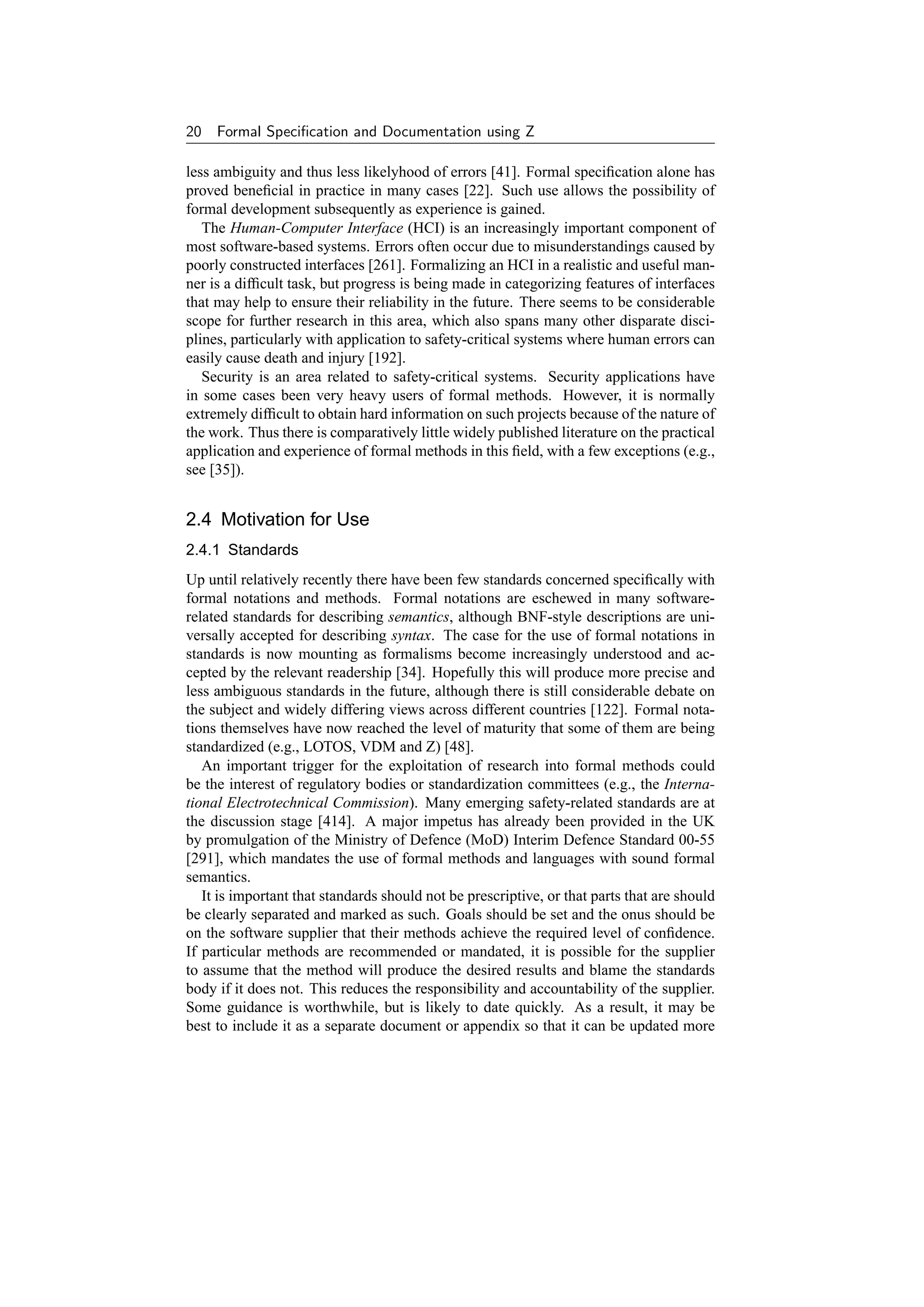 20   Formal Speciﬁcation and Documentation using Z

less ambiguity and thus less likelyhood of errors [41]. Formal speciﬁcation alone has
proved beneﬁcial in practice in many cases [22]. Such use allows the possibility of
formal development subsequently as experience is gained.
   The Human-Computer Interface (HCI) is an increasingly important component of
most software-based systems. Errors often occur due to misunderstandings caused by
poorly constructed interfaces [261]. Formalizing an HCI in a realistic and useful man-
ner is a difﬁcult task, but progress is being made in categorizing features of interfaces
that may help to ensure their reliability in the future. There seems to be considerable
scope for further research in this area, which also spans many other disparate disci-
plines, particularly with application to safety-critical systems where human errors can
easily cause death and injury [192].
   Security is an area related to safety-critical systems. Security applications have
in some cases been very heavy users of formal methods. However, it is normally
extremely difﬁcult to obtain hard information on such projects because of the nature of
the work. Thus there is comparatively little widely published literature on the practical
application and experience of formal methods in this ﬁeld, with a few exceptions (e.g.,
see [35]).


2.4 Motivation for Use
2.4.1 Standards
Up until relatively recently there have been few standards concerned speciﬁcally with
formal notations and methods. Formal notations are eschewed in many software-
related standards for describing semantics, although BNF-style descriptions are uni-
versally accepted for describing syntax. The case for the use of formal notations in
standards is now mounting as formalisms become increasingly understood and ac-
cepted by the relevant readership [34]. Hopefully this will produce more precise and
less ambiguous standards in the future, although there is still considerable debate on
the subject and widely differing views across different countries [122]. Formal nota-
tions themselves have now reached the level of maturity that some of them are being
standardized (e.g., LOTOS, VDM and Z) [48].
   An important trigger for the exploitation of research into formal methods could
be the interest of regulatory bodies or standardization committees (e.g., the Interna-
tional Electrotechnical Commission). Many emerging safety-related standards are at
the discussion stage [414]. A major impetus has already been provided in the UK
by promulgation of the Ministry of Defence (MoD) Interim Defence Standard 00-55
[291], which mandates the use of formal methods and languages with sound formal
semantics.
   It is important that standards should not be prescriptive, or that parts that are should
be clearly separated and marked as such. Goals should be set and the onus should be
on the software supplier that their methods achieve the required level of conﬁdence.
If particular methods are recommended or mandated, it is possible for the supplier
to assume that the method will produce the desired results and blame the standards
body if it does not. This reduces the responsibility and accountability of the supplier.
Some guidance is worthwhile, but is likely to date quickly. As a result, it may be
best to include it as a separate document or appendix so that it can be updated more
 