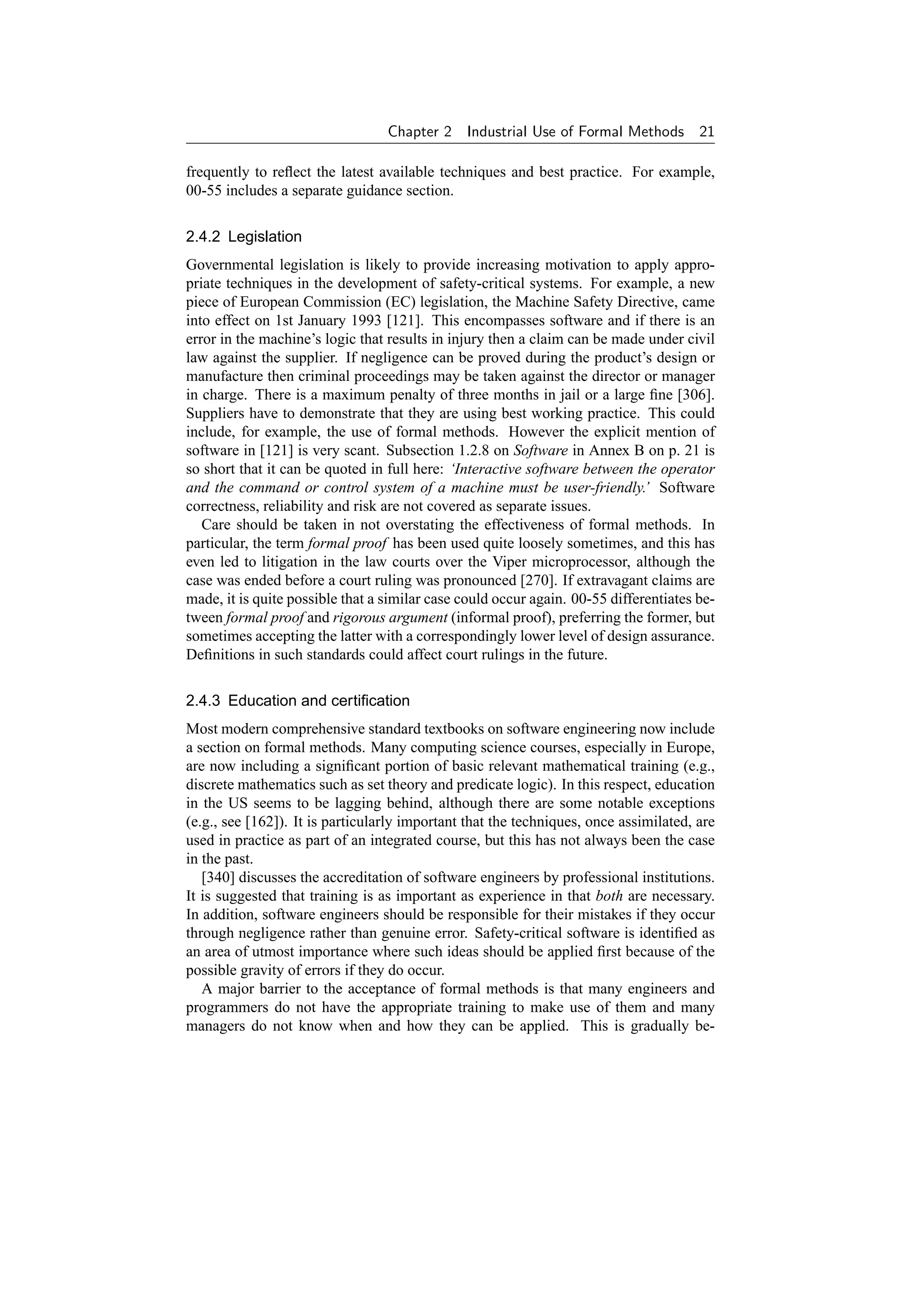 Chapter 2    Industrial Use of Formal Methods        21

frequently to reﬂect the latest available techniques and best practice. For example,
00-55 includes a separate guidance section.

2.4.2 Legislation
Governmental legislation is likely to provide increasing motivation to apply appro-
priate techniques in the development of safety-critical systems. For example, a new
piece of European Commission (EC) legislation, the Machine Safety Directive, came
into effect on 1st January 1993 [121]. This encompasses software and if there is an
error in the machine’s logic that results in injury then a claim can be made under civil
law against the supplier. If negligence can be proved during the product’s design or
manufacture then criminal proceedings may be taken against the director or manager
in charge. There is a maximum penalty of three months in jail or a large ﬁne [306].
Suppliers have to demonstrate that they are using best working practice. This could
include, for example, the use of formal methods. However the explicit mention of
software in [121] is very scant. Subsection 1.2.8 on Software in Annex B on p. 21 is
so short that it can be quoted in full here: ‘Interactive software between the operator
and the command or control system of a machine must be user-friendly.’ Software
correctness, reliability and risk are not covered as separate issues.
   Care should be taken in not overstating the effectiveness of formal methods. In
particular, the term formal proof has been used quite loosely sometimes, and this has
even led to litigation in the law courts over the Viper microprocessor, although the
case was ended before a court ruling was pronounced [270]. If extravagant claims are
made, it is quite possible that a similar case could occur again. 00-55 differentiates be-
tween formal proof and rigorous argument (informal proof), preferring the former, but
sometimes accepting the latter with a correspondingly lower level of design assurance.
Deﬁnitions in such standards could affect court rulings in the future.

2.4.3 Education and certiﬁcation
Most modern comprehensive standard textbooks on software engineering now include
a section on formal methods. Many computing science courses, especially in Europe,
are now including a signiﬁcant portion of basic relevant mathematical training (e.g.,
discrete mathematics such as set theory and predicate logic). In this respect, education
in the US seems to be lagging behind, although there are some notable exceptions
(e.g., see [162]). It is particularly important that the techniques, once assimilated, are
used in practice as part of an integrated course, but this has not always been the case
in the past.
   [340] discusses the accreditation of software engineers by professional institutions.
It is suggested that training is as important as experience in that both are necessary.
In addition, software engineers should be responsible for their mistakes if they occur
through negligence rather than genuine error. Safety-critical software is identiﬁed as
an area of utmost importance where such ideas should be applied ﬁrst because of the
possible gravity of errors if they do occur.
   A major barrier to the acceptance of formal methods is that many engineers and
programmers do not have the appropriate training to make use of them and many
managers do not know when and how they can be applied. This is gradually be-
 