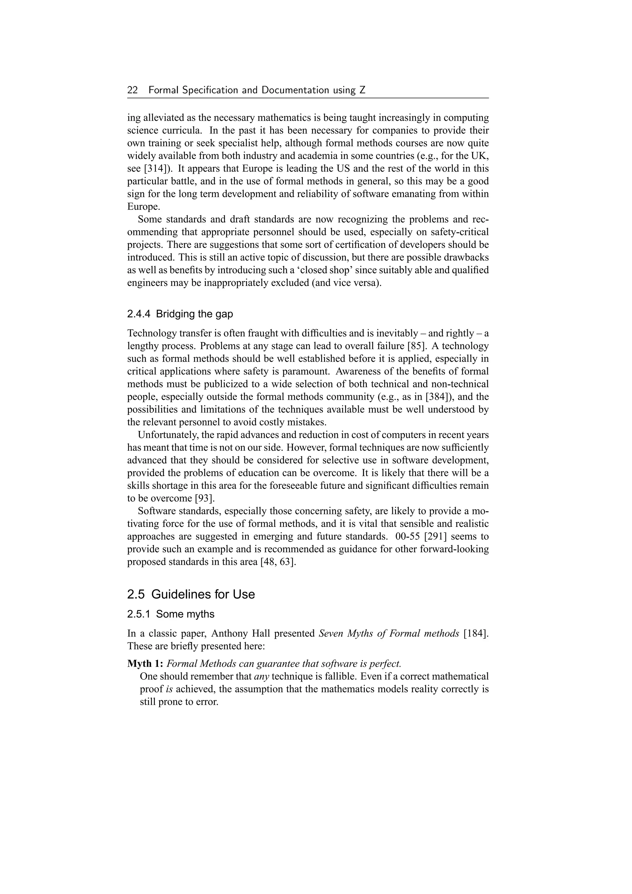 22   Formal Speciﬁcation and Documentation using Z

ing alleviated as the necessary mathematics is being taught increasingly in computing
science curricula. In the past it has been necessary for companies to provide their
own training or seek specialist help, although formal methods courses are now quite
widely available from both industry and academia in some countries (e.g., for the UK,
see [314]). It appears that Europe is leading the US and the rest of the world in this
particular battle, and in the use of formal methods in general, so this may be a good
sign for the long term development and reliability of software emanating from within
Europe.
   Some standards and draft standards are now recognizing the problems and rec-
ommending that appropriate personnel should be used, especially on safety-critical
projects. There are suggestions that some sort of certiﬁcation of developers should be
introduced. This is still an active topic of discussion, but there are possible drawbacks
as well as beneﬁts by introducing such a ‘closed shop’ since suitably able and qualiﬁed
engineers may be inappropriately excluded (and vice versa).

2.4.4 Bridging the gap
Technology transfer is often fraught with difﬁculties and is inevitably – and rightly – a
lengthy process. Problems at any stage can lead to overall failure [85]. A technology
such as formal methods should be well established before it is applied, especially in
critical applications where safety is paramount. Awareness of the beneﬁts of formal
methods must be publicized to a wide selection of both technical and non-technical
people, especially outside the formal methods community (e.g., as in [384]), and the
possibilities and limitations of the techniques available must be well understood by
the relevant personnel to avoid costly mistakes.
   Unfortunately, the rapid advances and reduction in cost of computers in recent years
has meant that time is not on our side. However, formal techniques are now sufﬁciently
advanced that they should be considered for selective use in software development,
provided the problems of education can be overcome. It is likely that there will be a
skills shortage in this area for the foreseeable future and signiﬁcant difﬁculties remain
to be overcome [93].
   Software standards, especially those concerning safety, are likely to provide a mo-
tivating force for the use of formal methods, and it is vital that sensible and realistic
approaches are suggested in emerging and future standards. 00-55 [291] seems to
provide such an example and is recommended as guidance for other forward-looking
proposed standards in this area [48, 63].


2.5 Guidelines for Use
2.5.1 Some myths
In a classic paper, Anthony Hall presented Seven Myths of Formal methods [184].
These are brieﬂy presented here:
Myth 1: Formal Methods can guarantee that software is perfect.
  One should remember that any technique is fallible. Even if a correct mathematical
  proof is achieved, the assumption that the mathematics models reality correctly is
  still prone to error.
 