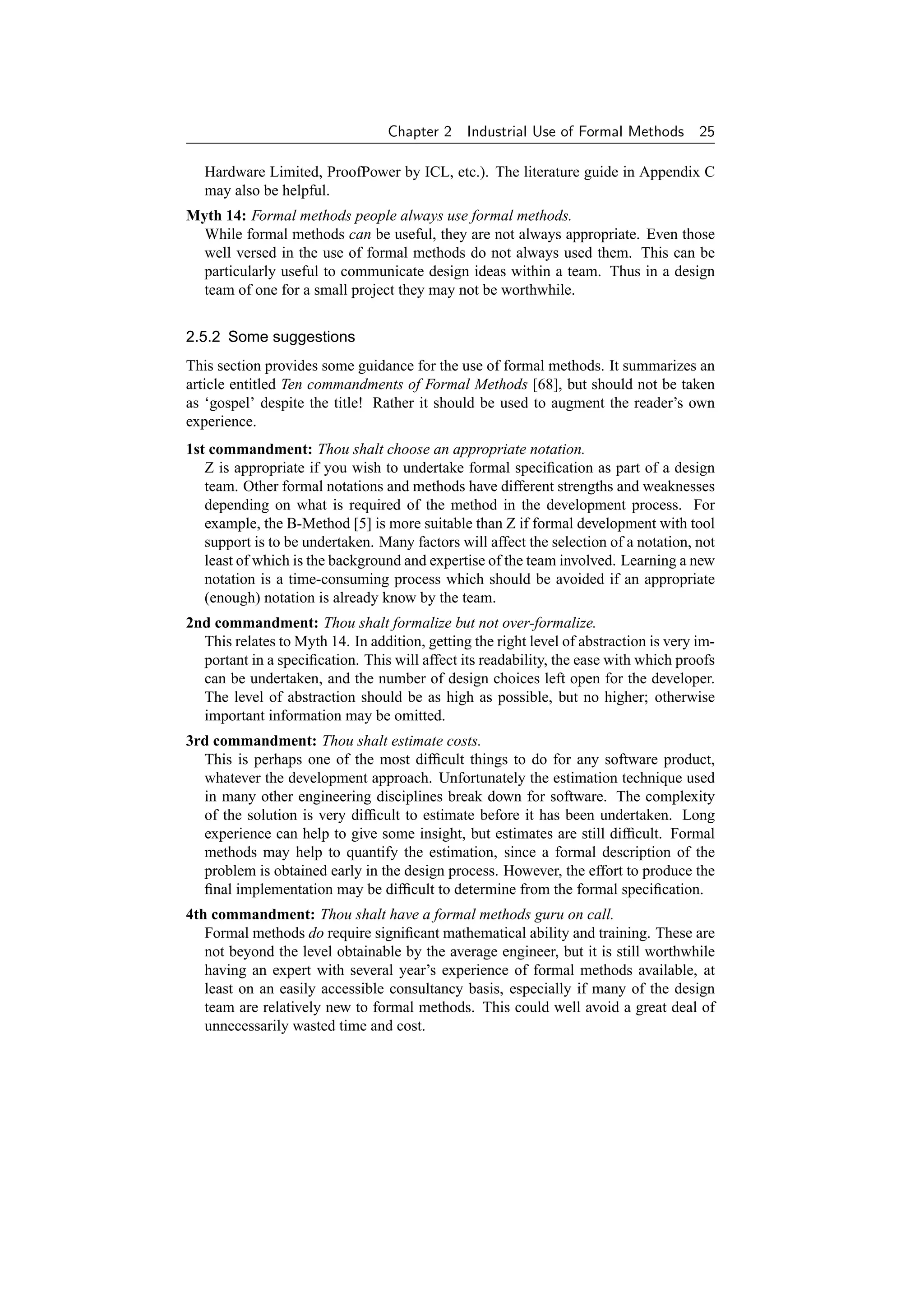 Chapter 2    Industrial Use of Formal Methods        25

   Hardware Limited, ProofPower by ICL, etc.). The literature guide in Appendix C
   may also be helpful.
Myth 14: Formal methods people always use formal methods.
  While formal methods can be useful, they are not always appropriate. Even those
  well versed in the use of formal methods do not always used them. This can be
  particularly useful to communicate design ideas within a team. Thus in a design
  team of one for a small project they may not be worthwhile.


2.5.2 Some suggestions
This section provides some guidance for the use of formal methods. It summarizes an
article entitled Ten commandments of Formal Methods [68], but should not be taken
as ‘gospel’ despite the title! Rather it should be used to augment the reader’s own
experience.
1st commandment: Thou shalt choose an appropriate notation.
   Z is appropriate if you wish to undertake formal speciﬁcation as part of a design
   team. Other formal notations and methods have different strengths and weaknesses
   depending on what is required of the method in the development process. For
   example, the B-Method [5] is more suitable than Z if formal development with tool
   support is to be undertaken. Many factors will affect the selection of a notation, not
   least of which is the background and expertise of the team involved. Learning a new
   notation is a time-consuming process which should be avoided if an appropriate
   (enough) notation is already know by the team.
2nd commandment: Thou shalt formalize but not over-formalize.
  This relates to Myth 14. In addition, getting the right level of abstraction is very im-
  portant in a speciﬁcation. This will affect its readability, the ease with which proofs
  can be undertaken, and the number of design choices left open for the developer.
  The level of abstraction should be as high as possible, but no higher; otherwise
  important information may be omitted.
3rd commandment: Thou shalt estimate costs.
  This is perhaps one of the most difﬁcult things to do for any software product,
  whatever the development approach. Unfortunately the estimation technique used
  in many other engineering disciplines break down for software. The complexity
  of the solution is very difﬁcult to estimate before it has been undertaken. Long
  experience can help to give some insight, but estimates are still difﬁcult. Formal
  methods may help to quantify the estimation, since a formal description of the
  problem is obtained early in the design process. However, the effort to produce the
  ﬁnal implementation may be difﬁcult to determine from the formal speciﬁcation.
4th commandment: Thou shalt have a formal methods guru on call.
   Formal methods do require signiﬁcant mathematical ability and training. These are
   not beyond the level obtainable by the average engineer, but it is still worthwhile
   having an expert with several year’s experience of formal methods available, at
   least on an easily accessible consultancy basis, especially if many of the design
   team are relatively new to formal methods. This could well avoid a great deal of
   unnecessarily wasted time and cost.
 