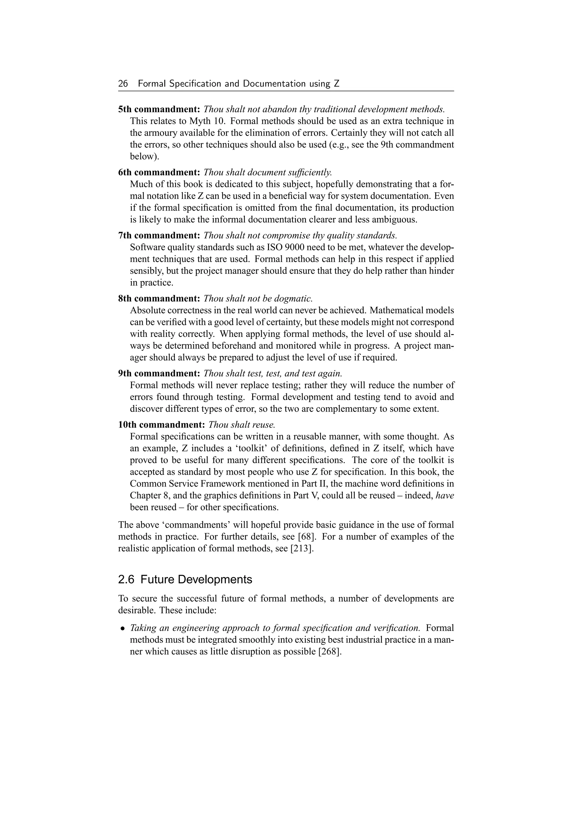 26   Formal Speciﬁcation and Documentation using Z

5th commandment: Thou shalt not abandon thy traditional development methods.
   This relates to Myth 10. Formal methods should be used as an extra technique in
   the armoury available for the elimination of errors. Certainly they will not catch all
   the errors, so other techniques should also be used (e.g., see the 9th commandment
   below).
6th commandment: Thou shalt document sufﬁciently.
   Much of this book is dedicated to this subject, hopefully demonstrating that a for-
   mal notation like Z can be used in a beneﬁcial way for system documentation. Even
   if the formal speciﬁcation is omitted from the ﬁnal documentation, its production
   is likely to make the informal documentation clearer and less ambiguous.
7th commandment: Thou shalt not compromise thy quality standards.
   Software quality standards such as ISO 9000 need to be met, whatever the develop-
   ment techniques that are used. Formal methods can help in this respect if applied
   sensibly, but the project manager should ensure that they do help rather than hinder
   in practice.
8th commandment: Thou shalt not be dogmatic.
   Absolute correctness in the real world can never be achieved. Mathematical models
   can be veriﬁed with a good level of certainty, but these models might not correspond
   with reality correctly. When applying formal methods, the level of use should al-
   ways be determined beforehand and monitored while in progress. A project man-
   ager should always be prepared to adjust the level of use if required.
9th commandment: Thou shalt test, test, and test again.
   Formal methods will never replace testing; rather they will reduce the number of
   errors found through testing. Formal development and testing tend to avoid and
   discover different types of error, so the two are complementary to some extent.
10th commandment: Thou shalt reuse.
   Formal speciﬁcations can be written in a reusable manner, with some thought. As
   an example, Z includes a ‘toolkit’ of deﬁnitions, deﬁned in Z itself, which have
   proved to be useful for many different speciﬁcations. The core of the toolkit is
   accepted as standard by most people who use Z for speciﬁcation. In this book, the
   Common Service Framework mentioned in Part II, the machine word deﬁnitions in
   Chapter 8, and the graphics deﬁnitions in Part V, could all be reused – indeed, have
   been reused – for other speciﬁcations.
The above ‘commandments’ will hopeful provide basic guidance in the use of formal
methods in practice. For further details, see [68]. For a number of examples of the
realistic application of formal methods, see [213].


2.6 Future Developments
To secure the successful future of formal methods, a number of developments are
desirable. These include:
• Taking an engineering approach to formal speciﬁcation and veriﬁcation. Formal
  methods must be integrated smoothly into existing best industrial practice in a man-
  ner which causes as little disruption as possible [268].
 