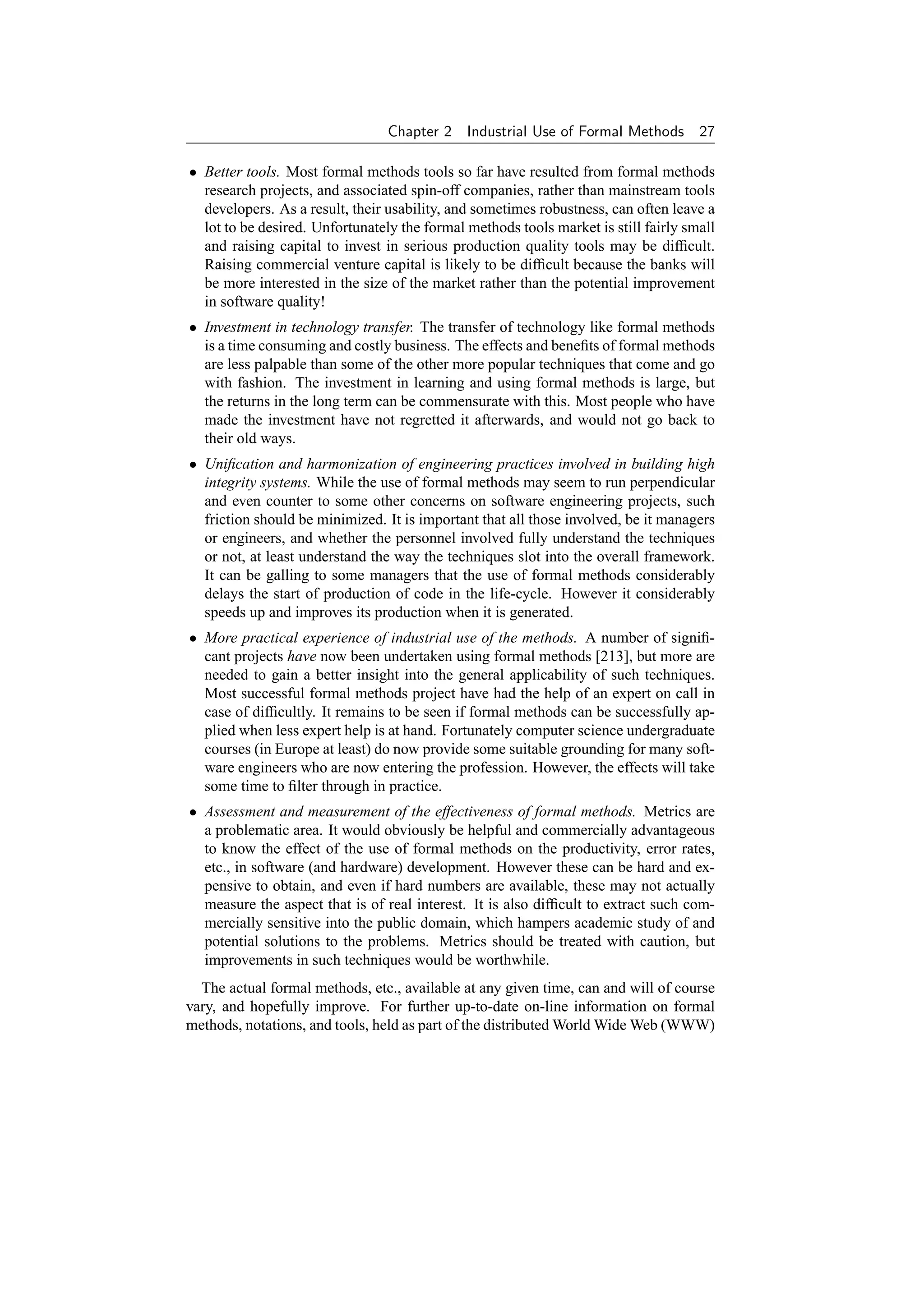 Chapter 2    Industrial Use of Formal Methods       27

• Better tools. Most formal methods tools so far have resulted from formal methods
  research projects, and associated spin-off companies, rather than mainstream tools
  developers. As a result, their usability, and sometimes robustness, can often leave a
  lot to be desired. Unfortunately the formal methods tools market is still fairly small
  and raising capital to invest in serious production quality tools may be difﬁcult.
  Raising commercial venture capital is likely to be difﬁcult because the banks will
  be more interested in the size of the market rather than the potential improvement
  in software quality!
• Investment in technology transfer. The transfer of technology like formal methods
  is a time consuming and costly business. The effects and beneﬁts of formal methods
  are less palpable than some of the other more popular techniques that come and go
  with fashion. The investment in learning and using formal methods is large, but
  the returns in the long term can be commensurate with this. Most people who have
  made the investment have not regretted it afterwards, and would not go back to
  their old ways.
• Uniﬁcation and harmonization of engineering practices involved in building high
  integrity systems. While the use of formal methods may seem to run perpendicular
  and even counter to some other concerns on software engineering projects, such
  friction should be minimized. It is important that all those involved, be it managers
  or engineers, and whether the personnel involved fully understand the techniques
  or not, at least understand the way the techniques slot into the overall framework.
  It can be galling to some managers that the use of formal methods considerably
  delays the start of production of code in the life-cycle. However it considerably
  speeds up and improves its production when it is generated.
• More practical experience of industrial use of the methods. A number of signiﬁ-
  cant projects have now been undertaken using formal methods [213], but more are
  needed to gain a better insight into the general applicability of such techniques.
  Most successful formal methods project have had the help of an expert on call in
  case of difﬁcultly. It remains to be seen if formal methods can be successfully ap-
  plied when less expert help is at hand. Fortunately computer science undergraduate
  courses (in Europe at least) do now provide some suitable grounding for many soft-
  ware engineers who are now entering the profession. However, the effects will take
  some time to ﬁlter through in practice.
• Assessment and measurement of the effectiveness of formal methods. Metrics are
  a problematic area. It would obviously be helpful and commercially advantageous
  to know the effect of the use of formal methods on the productivity, error rates,
  etc., in software (and hardware) development. However these can be hard and ex-
  pensive to obtain, and even if hard numbers are available, these may not actually
  measure the aspect that is of real interest. It is also difﬁcult to extract such com-
  mercially sensitive into the public domain, which hampers academic study of and
  potential solutions to the problems. Metrics should be treated with caution, but
  improvements in such techniques would be worthwhile.
  The actual formal methods, etc., available at any given time, can and will of course
vary, and hopefully improve. For further up-to-date on-line information on formal
methods, notations, and tools, held as part of the distributed World Wide Web (WWW)
 