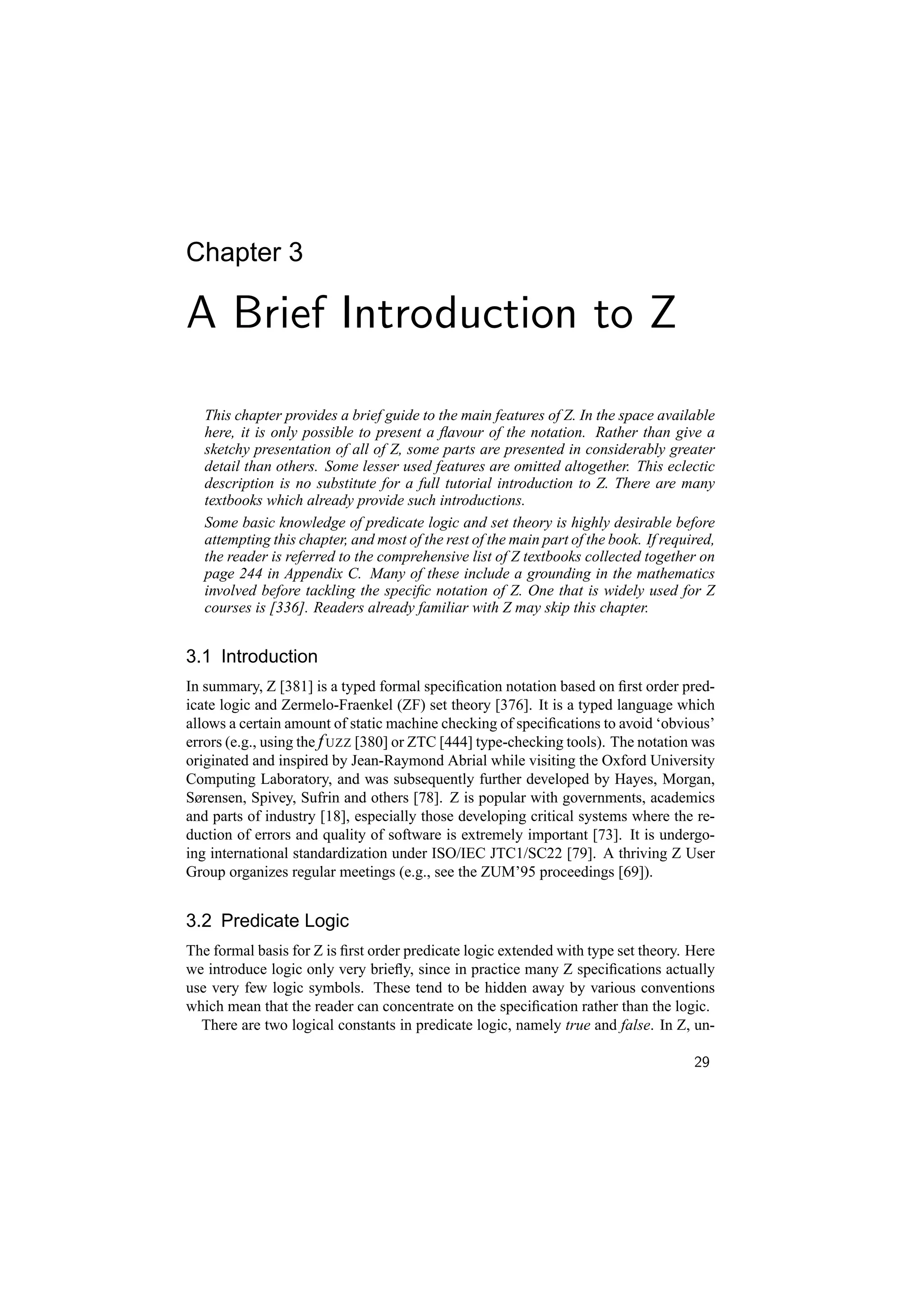 Chapter 3

A Brief Introduction to Z
   This chapter provides a brief guide to the main features of Z. In the space available
   here, it is only possible to present a ﬂavour of the notation. Rather than give a
   sketchy presentation of all of Z, some parts are presented in considerably greater
   detail than others. Some lesser used features are omitted altogether. This eclectic
   description is no substitute for a full tutorial introduction to Z. There are many
   textbooks which already provide such introductions.
   Some basic knowledge of predicate logic and set theory is highly desirable before
   attempting this chapter, and most of the rest of the main part of the book. If required,
   the reader is referred to the comprehensive list of Z textbooks collected together on
   page 244 in Appendix C. Many of these include a grounding in the mathematics
   involved before tackling the speciﬁc notation of Z. One that is widely used for Z
   courses is [336]. Readers already familiar with Z may skip this chapter.


3.1 Introduction
In summary, Z [381] is a typed formal speciﬁcation notation based on ﬁrst order pred-
icate logic and Zermelo-Fraenkel (ZF) set theory [376]. It is a typed language which
allows a certain amount of static machine checking of speciﬁcations to avoid ‘obvious’
errors (e.g., using the f UZZ [380] or ZTC [444] type-checking tools). The notation was
originated and inspired by Jean-Raymond Abrial while visiting the Oxford University
Computing Laboratory, and was subsequently further developed by Hayes, Morgan,
Sørensen, Spivey, Sufrin and others [78]. Z is popular with governments, academics
and parts of industry [18], especially those developing critical systems where the re-
duction of errors and quality of software is extremely important [73]. It is undergo-
ing international standardization under ISO/IEC JTC1/SC22 [79]. A thriving Z User
Group organizes regular meetings (e.g., see the ZUM’95 proceedings [69]).


3.2 Predicate Logic
The formal basis for Z is ﬁrst order predicate logic extended with type set theory. Here
we introduce logic only very brieﬂy, since in practice many Z speciﬁcations actually
use very few logic symbols. These tend to be hidden away by various conventions
which mean that the reader can concentrate on the speciﬁcation rather than the logic.
  There are two logical constants in predicate logic, namely true and false. In Z, un-

                                                                                       29
 