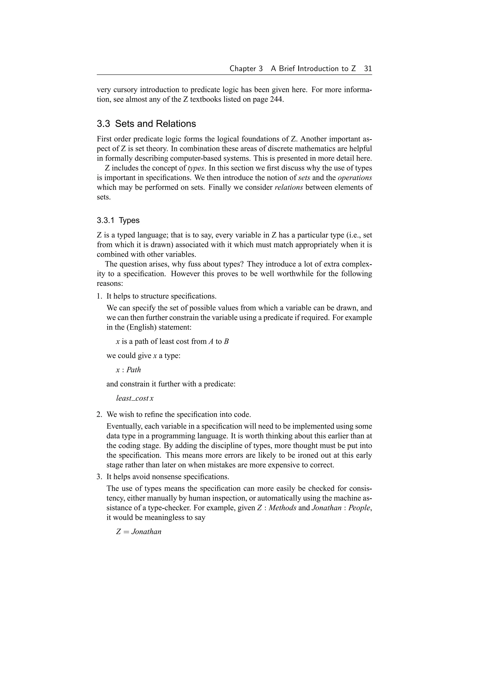 Chapter 3   A Brief Introduction to Z 31

very cursory introduction to predicate logic has been given here. For more informa-
tion, see almost any of the Z textbooks listed on page 244.


3.3 Sets and Relations
First order predicate logic forms the logical foundations of Z. Another important as-
pect of Z is set theory. In combination these areas of discrete mathematics are helpful
in formally describing computer-based systems. This is presented in more detail here.
   Z includes the concept of types. In this section we ﬁrst discuss why the use of types
is important in speciﬁcations. We then introduce the notion of sets and the operations
which may be performed on sets. Finally we consider relations between elements of
sets.

3.3.1 Types
Z is a typed language; that is to say, every variable in Z has a particular type (i.e., set
from which it is drawn) associated with it which must match appropriately when it is
combined with other variables.
   The question arises, why fuss about types? They introduce a lot of extra complex-
ity to a speciﬁcation. However this proves to be well worthwhile for the following
reasons:
1. It helps to structure speciﬁcations.
   We can specify the set of possible values from which a variable can be drawn, and
   we can then further constrain the variable using a predicate if required. For example
   in the (English) statement:
      x is a path of least cost from A to B
   we could give x a type:
      x : Path
   and constrain it further with a predicate:
      least cost x

2. We wish to reﬁne the speciﬁcation into code.
   Eventually, each variable in a speciﬁcation will need to be implemented using some
   data type in a programming language. It is worth thinking about this earlier than at
   the coding stage. By adding the discipline of types, more thought must be put into
   the speciﬁcation. This means more errors are likely to be ironed out at this early
   stage rather than later on when mistakes are more expensive to correct.
3. It helps avoid nonsense speciﬁcations.
   The use of types means the speciﬁcation can more easily be checked for consis-
   tency, either manually by human inspection, or automatically using the machine as-
   sistance of a type-checker. For example, given Z : Methods and Jonathan : People,
   it would be meaningless to say
      Z = Jonathan
 