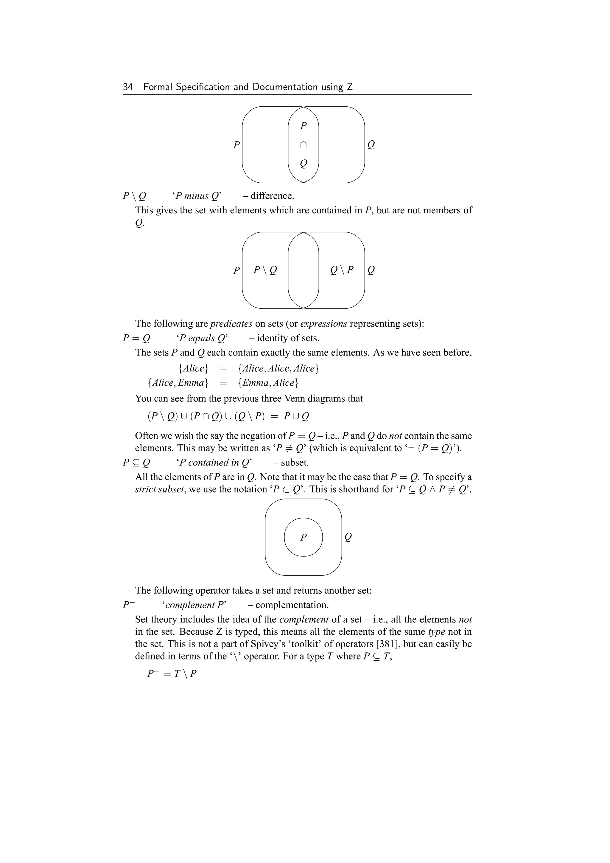 34    Formal Speciﬁcation and Documentation using Z
                                ' '$ $

                                             P
                            P                ∩                Q
                                             Q
                                & &% %
PQ        ‘P minus Q’       – difference.
  This gives the set with elements which are contained in P, but are not members of
  Q.
                             ' '              $ $



                            P    PQ                QP       Q


                                & &% %
 The following are predicates on sets (or expressions representing sets):
P=Q        ‘P equals Q’     – identity of sets.
 The sets P and Q each contain exactly the same elements. As we have seen before,
               {Alice} = {Alice, Alice, Alice}
       {Alice, Emma} = {Emma, Alice}
     You can see from the previous three Venn diagrams that
       (P  Q) ∪ (P ∩ Q) ∪ (Q  P) = P ∪ Q
 Often we wish the say the negation of P = Q – i.e., P and Q do not contain the same
 elements. This may be written as ‘P = Q’ (which is equivalent to ‘¬ (P = Q)’).
P⊆Q         ‘P contained in Q’       – subset.
 All the elements of P are in Q. Note that it may be the case that P = Q. To specify a
 strict subset, we use the notation ‘P ⊂ Q’. This is shorthand for ‘P ⊆ Q ∧ P = Q’.
                                   '                  $
                                         #

                                             P          Q
                                         "!
                                    &                  %
  The following operator takes a set and returns another set:
 −
P        ‘complement P’         – complementation.
  Set theory includes the idea of the complement of a set – i.e., all the elements not
  in the set. Because Z is typed, this means all the elements of the same type not in
  the set. This is not a part of Spivey’s ‘toolkit’ of operators [381], but can easily be
  deﬁned in terms of the ‘’ operator. For a type T where P ⊆ T,
       P− = T  P
 