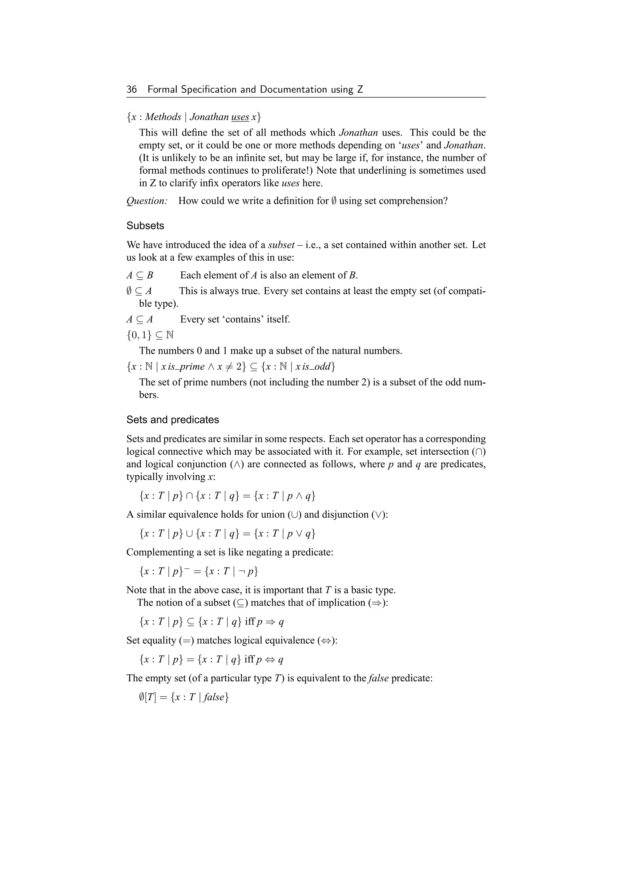 36     Formal Speciﬁcation and Documentation using Z

{x : Methods | Jonathan uses x}
   This will deﬁne the set of all methods which Jonathan uses. This could be the
   empty set, or it could be one or more methods depending on ‘uses’ and Jonathan.
   (It is unlikely to be an inﬁnite set, but may be large if, for instance, the number of
   formal methods continues to proliferate!) Note that underlining is sometimes used
   in Z to clarify inﬁx operators like uses here.
Question: How could we write a deﬁnition for ∅ using set comprehension?

Subsets
We have introduced the idea of a subset – i.e., a set contained within another set. Let
us look at a few examples of this in use:
A⊆B           Each element of A is also an element of B.
∅⊆A           This is always true. Every set contains at least the empty set (of compati-
   ble type).
A⊆A           Every set ‘contains’ itself.
{0, 1} ⊆ N
   The numbers 0 and 1 make up a subset of the natural numbers.
{x : N | x is prime ∧ x = 2} ⊆ {x : N | x is odd}
   The set of prime numbers (not including the number 2) is a subset of the odd num-
   bers.

Sets and predicates
Sets and predicates are similar in some respects. Each set operator has a corresponding
logical connective which may be associated with it. For example, set intersection (∩)
and logical conjunction (∧) are connected as follows, where p and q are predicates,
typically involving x:
     {x : T | p} ∩ {x : T | q} = {x : T | p ∧ q}
A similar equivalence holds for union (∪) and disjunction (∨):
     {x : T | p} ∪ {x : T | q} = {x : T | p ∨ q}
Complementing a set is like negating a predicate:
     {x : T | p}− = {x : T | ¬ p}
Note that in the above case, it is important that T is a basic type.
  The notion of a subset (⊆) matches that of implication (⇒):
     {x : T | p} ⊆ {x : T | q} iff p ⇒ q
Set equality (=) matches logical equivalence (⇔):
     {x : T | p} = {x : T | q} iff p ⇔ q
The empty set (of a particular type T) is equivalent to the false predicate:
     ∅[T] = {x : T | false}
 