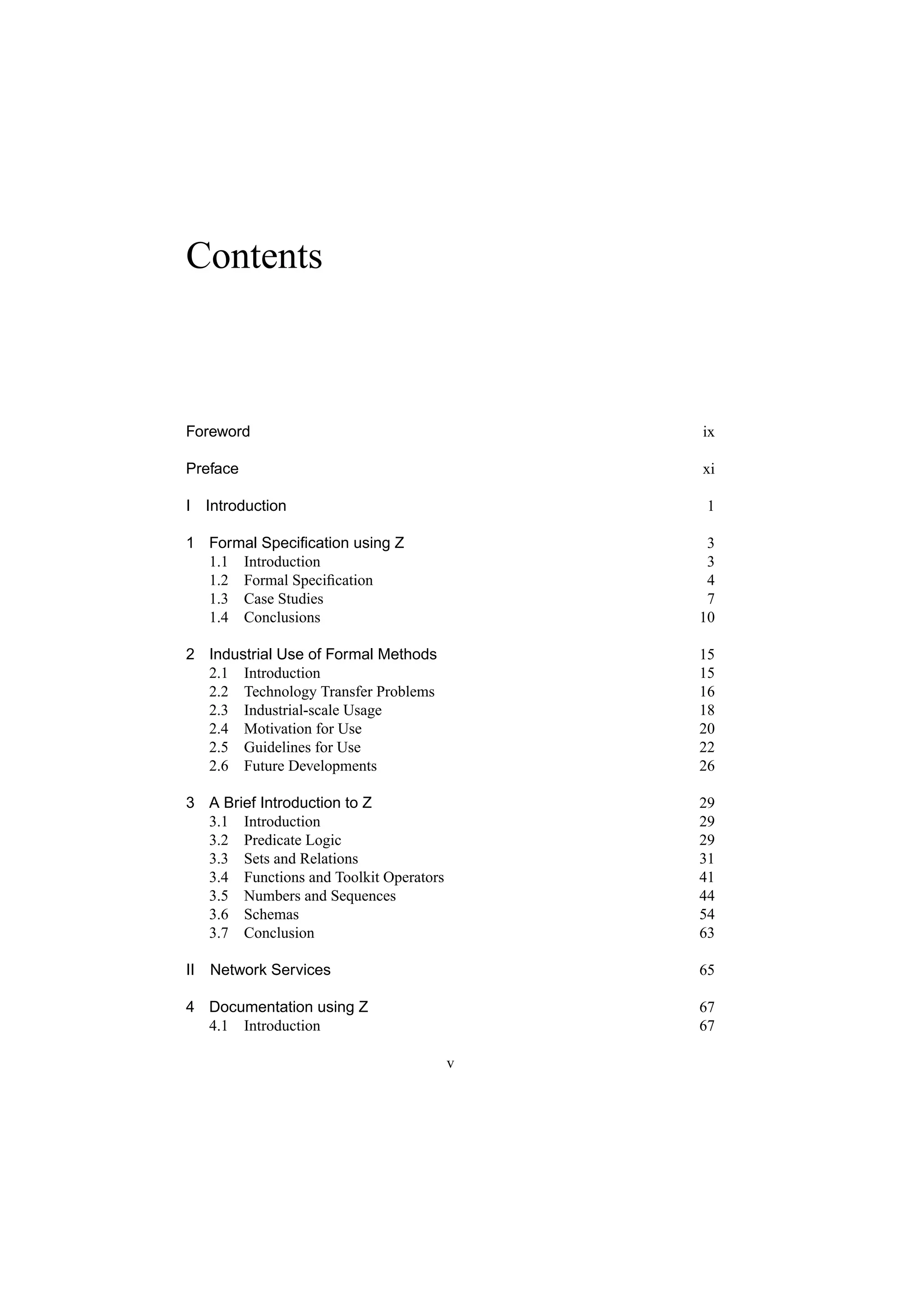 Contents



Foreword                                    ix

Preface                                     xi

I   Introduction                             1

1 Formal Speciﬁcation using Z                3
  1.1 Introduction                           3
  1.2 Formal Speciﬁcation                    4
  1.3 Case Studies                           7
  1.4 Conclusions                           10

2 Industrial Use of Formal Methods          15
  2.1 Introduction                          15
  2.2 Technology Transfer Problems          16
  2.3 Industrial-scale Usage                18
  2.4 Motivation for Use                    20
  2.5 Guidelines for Use                    22
  2.6 Future Developments                   26

3 A Brief Introduction to Z                 29
  3.1 Introduction                          29
  3.2 Predicate Logic                       29
  3.3 Sets and Relations                    31
  3.4 Functions and Toolkit Operators       41
  3.5 Numbers and Sequences                 44
  3.6 Schemas                               54
  3.7 Conclusion                            63

II Network Services                         65

4 Documentation using Z                     67
  4.1 Introduction                          67

                                        v
 