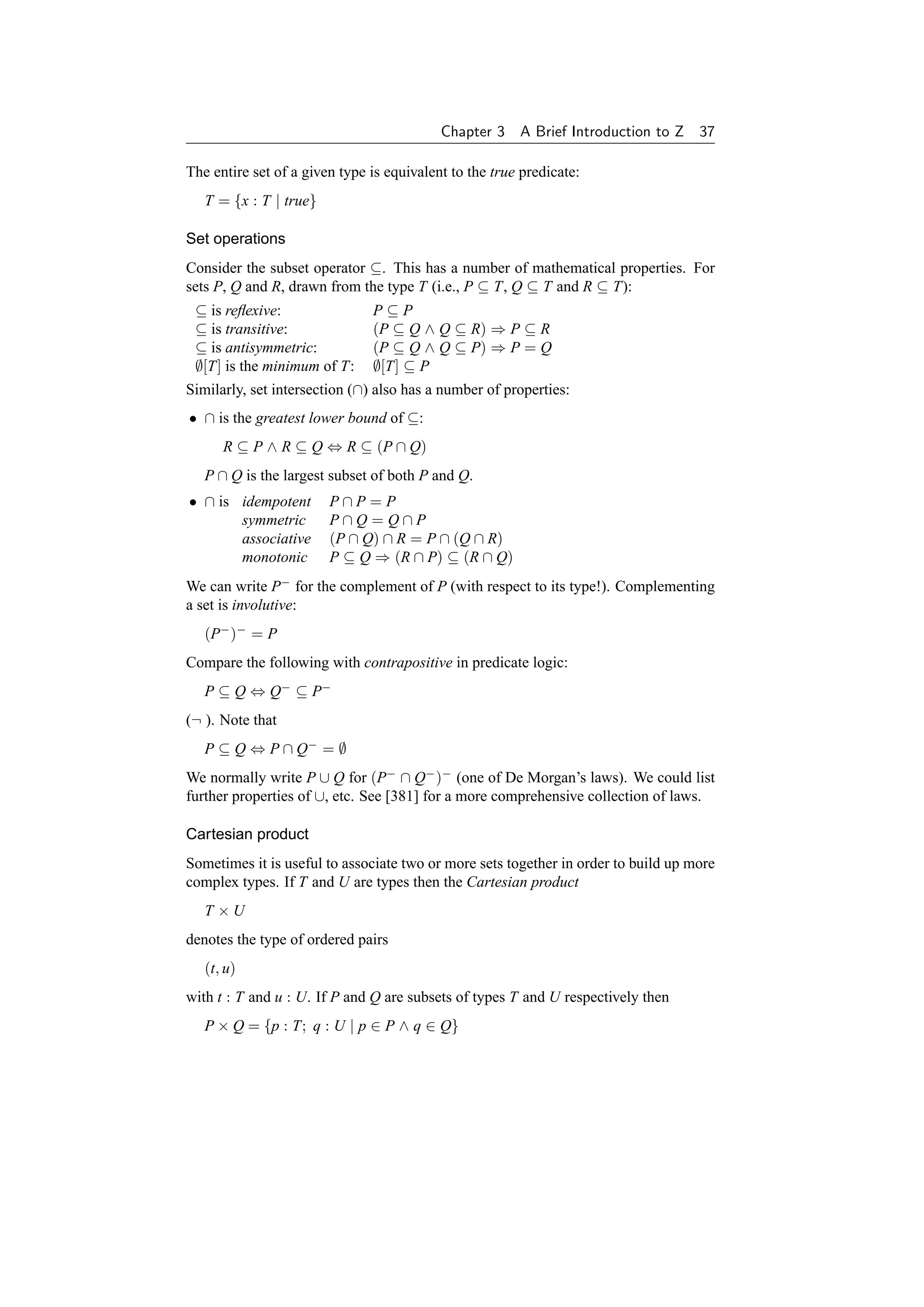 Chapter 3    A Brief Introduction to Z 37

The entire set of a given type is equivalent to the true predicate:
   T = {x : T | true}

Set operations
Consider the subset operator ⊆. This has a number of mathematical properties. For
sets P, Q and R, drawn from the type T (i.e., P ⊆ T, Q ⊆ T and R ⊆ T):
 ⊆ is reﬂexive:                P⊆P
 ⊆ is transitive:              (P ⊆ Q ∧ Q ⊆ R) ⇒ P ⊆ R
 ⊆ is antisymmetric:           (P ⊆ Q ∧ Q ⊆ P) ⇒ P = Q
 ∅[T] is the minimum of T:     ∅[T] ⊆ P
Similarly, set intersection (∩) also has a number of properties:
• ∩ is the greatest lower bound of ⊆:
      R ⊆ P ∧ R ⊆ Q ⇔ R ⊆ (P ∩ Q)
   P ∩ Q is the largest subset of both P and Q.
• ∩ is idempotent       P∩P=P
       symmetric        P∩Q=Q∩P
       associative      (P ∩ Q) ∩ R = P ∩ (Q ∩ R)
       monotonic        P ⊆ Q ⇒ (R ∩ P) ⊆ (R ∩ Q)
We can write P− for the complement of P (with respect to its type!). Complementing
a set is involutive:
   (P− )− = P
Compare the following with contrapositive in predicate logic:
   P ⊆ Q ⇔ Q− ⊆ P−
(¬ ). Note that
   P ⊆ Q ⇔ P ∩ Q− = ∅
We normally write P ∪ Q for (P− ∩ Q− )− (one of De Morgan’s laws). We could list
further properties of ∪, etc. See [381] for a more comprehensive collection of laws.

Cartesian product
Sometimes it is useful to associate two or more sets together in order to build up more
complex types. If T and U are types then the Cartesian product
   T ×U
denotes the type of ordered pairs
   (t, u)
with t : T and u : U. If P and Q are subsets of types T and U respectively then
   P × Q = {p : T; q : U | p ∈ P ∧ q ∈ Q}
 