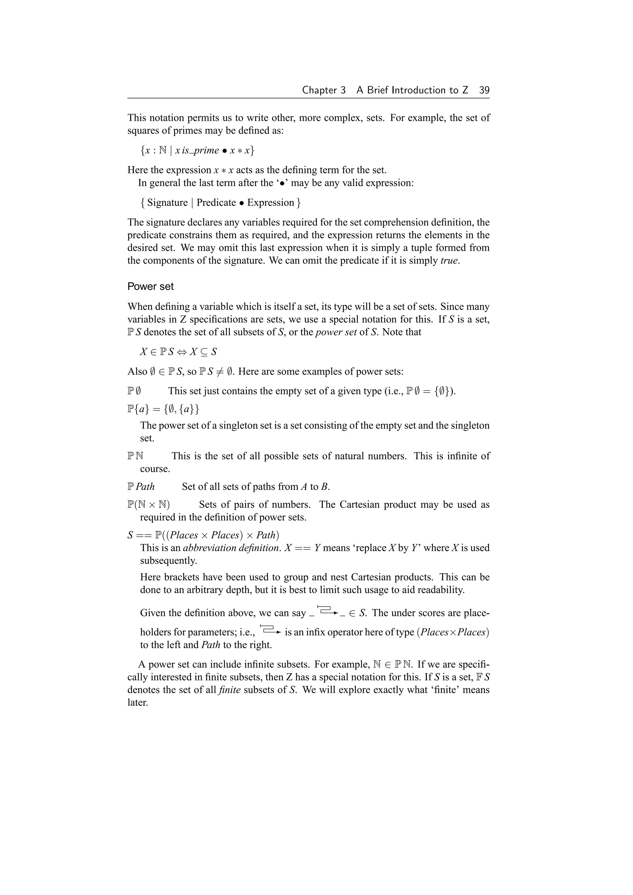 Chapter 3     A Brief Introduction to Z 39

This notation permits us to write other, more complex, sets. For example, the set of
squares of primes may be deﬁned as:
   {x : N | x is prime • x ∗ x}
Here the expression x ∗ x acts as the deﬁning term for the set.
  In general the last term after the ‘•’ may be any valid expression:
   { Signature | Predicate • Expression }
The signature declares any variables required for the set comprehension deﬁnition, the
predicate constrains them as required, and the expression returns the elements in the
desired set. We may omit this last expression when it is simply a tuple formed from
the components of the signature. We can omit the predicate if it is simply true.

Power set
When deﬁning a variable which is itself a set, its type will be a set of sets. Since many
variables in Z speciﬁcations are sets, we use a special notation for this. If S is a set,
P S denotes the set of all subsets of S, or the power set of S. Note that
   X ∈ PS ⇔ X ⊆ S
Also ∅ ∈ P S, so P S = ∅. Here are some examples of power sets:
P∅        This set just contains the empty set of a given type (i.e., P ∅ = {∅}).
P{a} = {∅, {a}}
   The power set of a singleton set is a set consisting of the empty set and the singleton
   set.
PN        This is the set of all possible sets of natural numbers. This is inﬁnite of
  course.
P Path       Set of all sets of paths from A to B.
P(N × N)        Sets of pairs of numbers. The Cartesian product may be used as
  required in the deﬁnition of power sets.
S == P((Places × Places) × Path)
   This is an abbreviation deﬁnition. X == Y means ‘replace X by Y’ where X is used
   subsequently.
   Here brackets have been used to group and nest Cartesian products. This can be
   done to an arbitrary depth, but it is best to limit such usage to aid readability.

   Given the deﬁnition above, we can say           - ∈ S. The under scores are place-

   holders for parameters; i.e., - is an inﬁx operator here of type (Places×Places)
   to the left and Path to the right.
   A power set can include inﬁnite subsets. For example, N ∈ P N. If we are speciﬁ-
cally interested in ﬁnite subsets, then Z has a special notation for this. If S is a set, F S
denotes the set of all ﬁnite subsets of S. We will explore exactly what ‘ﬁnite’ means
later.
 