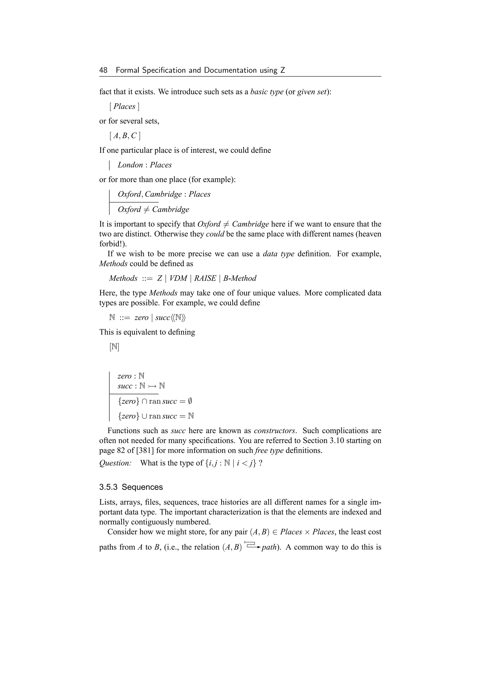 48     Formal Speciﬁcation and Documentation using Z

fact that it exists. We introduce such sets as a basic type (or given set):
     [ Places ]
or for several sets,
     [ A, B, C ]
If one particular place is of interest, we could deﬁne
       London : Places
or for more than one place (for example):
       Oxford, Cambridge : Places
       Oxford = Cambridge
It is important to specify that Oxford = Cambridge here if we want to ensure that the
two are distinct. Otherwise they could be the same place with different names (heaven
forbid!).
   If we wish to be more precise we can use a data type deﬁnition. For example,
Methods could be deﬁned as
     Methods ::= Z | VDM | RAISE | B-Method
Here, the type Methods may take one of four unique values. More complicated data
types are possible. For example, we could deﬁne
     N ::= zero | succ N
This is equivalent to deﬁning
     [N]


       zero : N
       succ : N    N
       {zero} ∩ ran succ = ∅
       {zero} ∪ ran succ = N
   Functions such as succ here are known as constructors. Such complications are
often not needed for many speciﬁcations. You are referred to Section 3.10 starting on
page 82 of [381] for more information on such free type deﬁnitions.
Question: What is the type of {i, j : N | i  j} ?

3.5.3 Sequences
Lists, arrays, ﬁles, sequences, trace histories are all different names for a single im-
portant data type. The important characterization is that the elements are indexed and
normally contiguously numbered.
  Consider how we might store, for any pair (A, B) ∈ Places × Places, the least cost
paths from A to B, (i.e., the relation (A, B)    - path). A common way to do this is
 