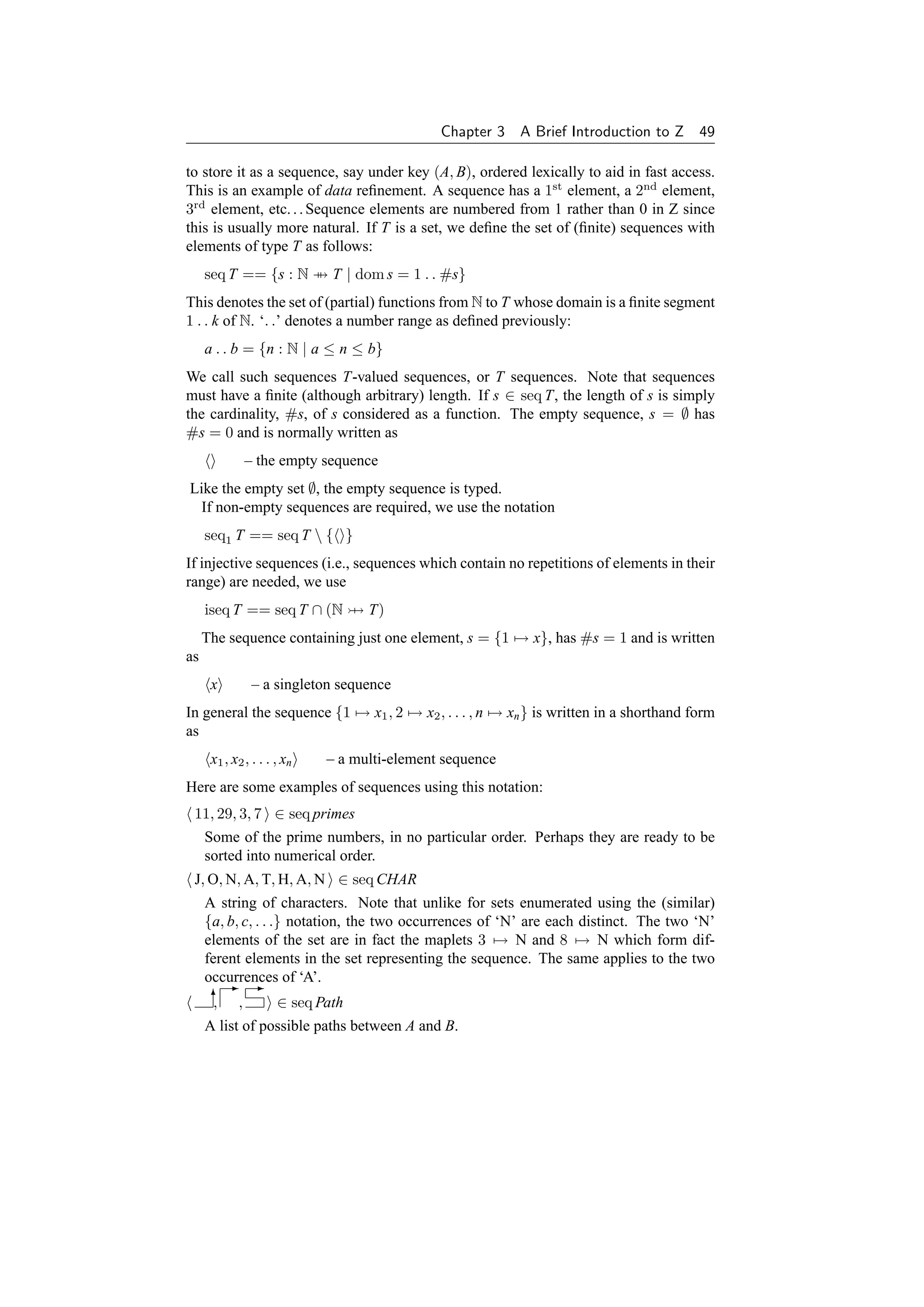 Chapter 3   A Brief Introduction to Z 49

to store it as a sequence, say under key (A, B), ordered lexically to aid in fast access.
This is an example of data reﬁnement. A sequence has a 1st element, a 2nd element,
3rd element, etc. . . Sequence elements are numbered from 1 rather than 0 in Z since
this is usually more natural. If T is a set, we deﬁne the set of (ﬁnite) sequences with
elements of type T as follows:
     seq T == {s : N → T | dom s = 1 . . #s}
This denotes the set of (partial) functions from N to T whose domain is a ﬁnite segment
1 . . k of N. ‘. .’ denotes a number range as deﬁned previously:
     a . . b = {n : N | a ≤ n ≤ b}
We call such sequences T-valued sequences, or T sequences. Note that sequences
must have a ﬁnite (although arbitrary) length. If s ∈ seq T, the length of s is simply
the cardinality, #s, of s considered as a function. The empty sequence, s = ∅ has
#s = 0 and is normally written as
              – the empty sequence
Like the empty set ∅, the empty sequence is typed.
 If non-empty sequences are required, we use the notation
     seq1 T == seq T  { }
If injective sequences (i.e., sequences which contain no repetitions of elements in their
range) are needed, we use
     iseq T == seq T ∩ (N          T)
     The sequence containing just one element, s = {1 → x}, has #s = 1 and is written
as
      x         – a singleton sequence
In general the sequence {1 → x1 , 2 → x2 , . . . , n → xn } is written in a shorthand form
as
      x1 , x2 , . . . , xn   – a multi-element sequence
Here are some examples of sequences using this notation:
 11, 29, 3, 7 ∈ seq primes
     Some of the prime numbers, in no particular order. Perhaps they are ready to be
     sorted into numerical order.
 J, O, N, A, T, H, A, N ∈ seq CHAR
     A string of characters. Note that unlike for sets enumerated using the (similar)
     {a, b, c, . . .} notation, the two occurrences of ‘N’ are each distinct. The two ‘N’
     elements of the set are in fact the maplets 3 → N and 8 → N which form dif-
     ferent elements in the set representing the sequence. The same applies to the two
     occurrences of ‘A’.
         - -
       6 ,
       ,            ∈ seq Path
     A list of possible paths between A and B.
 