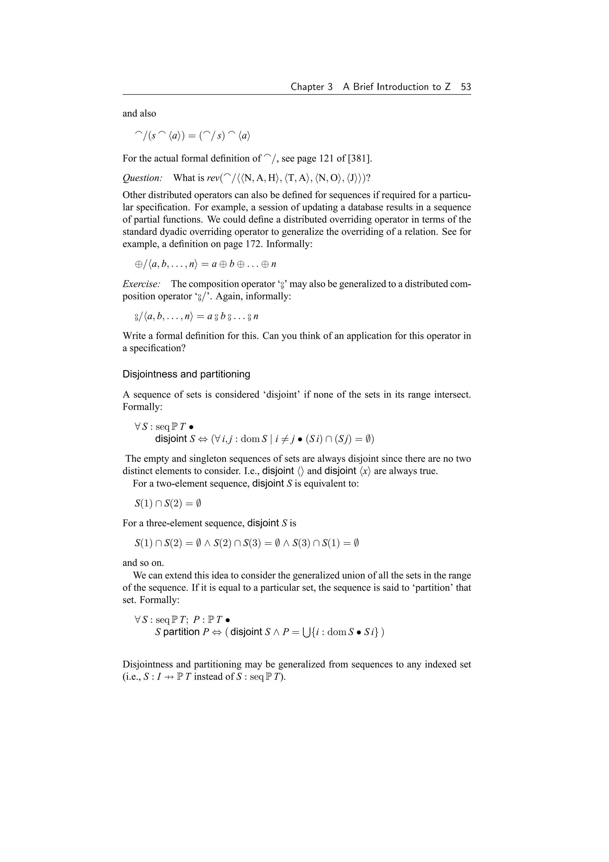 Chapter 3    A Brief Introduction to Z 53

and also

       /(s    a ) = ( / s)         a

For the actual formal deﬁnition of          /, see page 121 of [381].
Question: What is rev( / N, A, H , T, A , N, O , J )?
Other distributed operators can also be deﬁned for sequences if required for a particu-
lar speciﬁcation. For example, a session of updating a database results in a sequence
of partial functions. We could deﬁne a distributed overriding operator in terms of the
standard dyadic overriding operator to generalize the overriding of a relation. See for
example, a deﬁnition on page 172. Informally:
   ⊕/ a, b, . . . , n = a ⊕ b ⊕ . . . ⊕ n
Exercise: The composition operator ‘o’ may also be generalized to a distributed com-
                                       9

position operator ‘o/’. Again, informally:
                   9


   o
   9/ a, b, . . . , n = a o b o . . . o n
                          9   9       9


Write a formal deﬁnition for this. Can you think of an application for this operator in
a speciﬁcation?

Disjointness and partitioning
A sequence of sets is considered ‘disjoint’ if none of the sets in its range intersect.
Formally:
   ∀ S : seq P T •
         disjoint S ⇔ (∀ i, j : dom S | i = j • (S i) ∩ (S j) = ∅)
 The empty and singleton sequences of sets are always disjoint since there are no two
distinct elements to consider. I.e., disjoint and disjoint x are always true.
   For a two-element sequence, disjoint S is equivalent to:
   S(1) ∩ S(2) = ∅
For a three-element sequence, disjoint S is
   S(1) ∩ S(2) = ∅ ∧ S(2) ∩ S(3) = ∅ ∧ S(3) ∩ S(1) = ∅
and so on.
   We can extend this idea to consider the generalized union of all the sets in the range
of the sequence. If it is equal to a particular set, the sequence is said to ‘partition’ that
set. Formally:
   ∀ S : seq P T; P : P T •
         S partition P ⇔ ( disjoint S ∧ P =          {i : dom S • S i} )


Disjointness and partitioning may be generalized from sequences to any indexed set
(i.e., S : I → P T instead of S : seq P T).
 