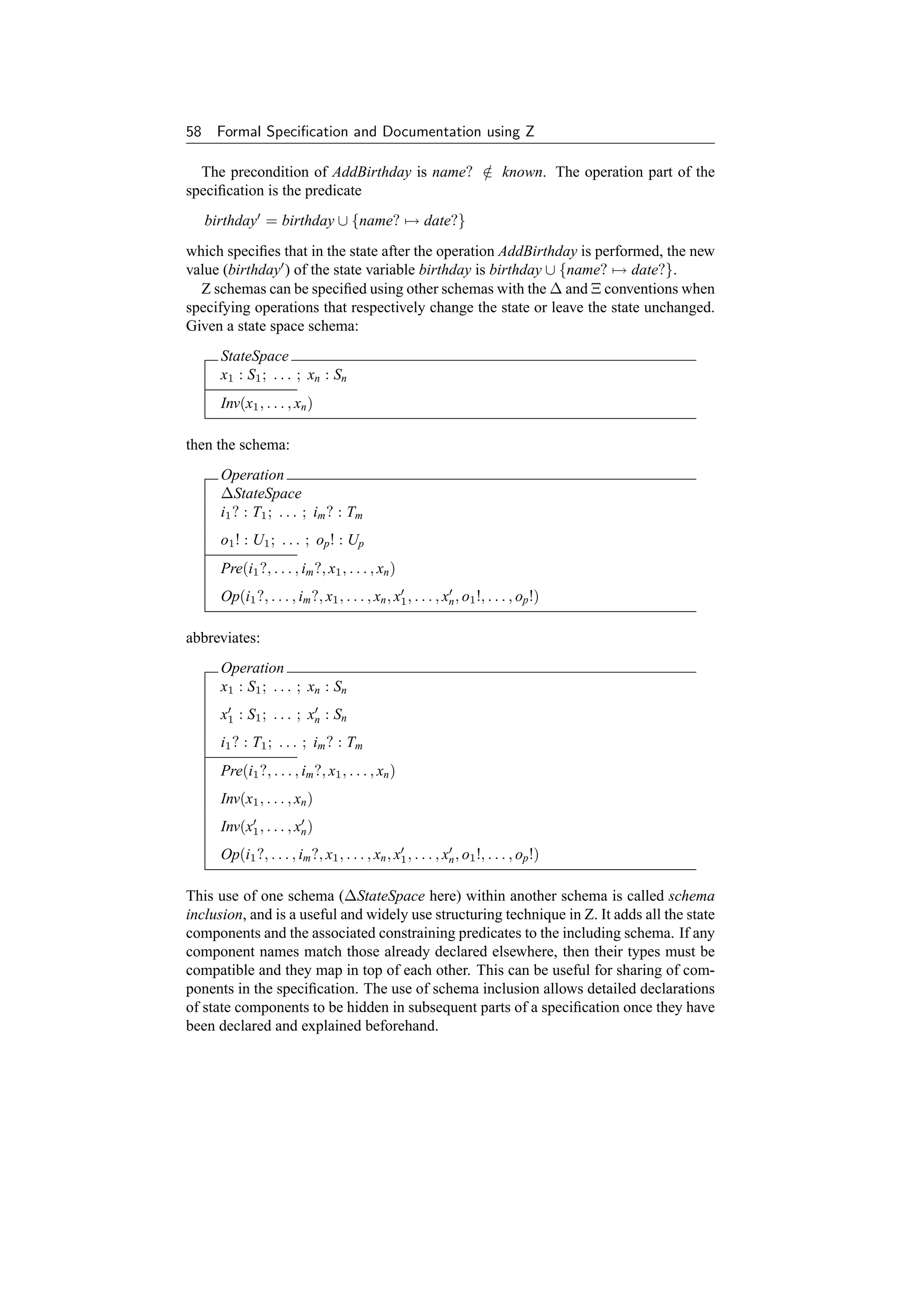 58    Formal Speciﬁcation and Documentation using Z

  The precondition of AddBirthday is name? ∈ known. The operation part of the
                                           /
speciﬁcation is the predicate
     birthday = birthday ∪ {name? → date?}
which speciﬁes that in the state after the operation AddBirthday is performed, the new
value (birthday ) of the state variable birthday is birthday ∪ {name? → date?}.
  Z schemas can be speciﬁed using other schemas with the ∆ and Ξ conventions when
specifying operations that respectively change the state or leave the state unchanged.
Given a state space schema:
       StateSpace
       x1 : S1 ; . . . ; xn : Sn
       Inv(x1 , . . . , xn )

then the schema:
       Operation
       ∆StateSpace
       i1 ? : T1 ; . . . ; im ? : Tm
       o1 ! : U1 ; . . . ; op ! : Up
       Pre(i1 ?, . . . , im ?, x1 , . . . , xn )
       Op(i1 ?, . . . , im ?, x1 , . . . , xn , x1 , . . . , xn , o1 !, . . . , op !)

abbreviates:
       Operation
       x1 : S1 ; . . . ; xn : Sn
       x1 : S1 ; . . . ; xn : Sn
       i1 ? : T1 ; . . . ; im ? : Tm
       Pre(i1 ?, . . . , im ?, x1 , . . . , xn )
       Inv(x1 , . . . , xn )
       Inv(x1 , . . . , xn )
       Op(i1 ?, . . . , im ?, x1 , . . . , xn , x1 , . . . , xn , o1 !, . . . , op !)

This use of one schema (∆StateSpace here) within another schema is called schema
inclusion, and is a useful and widely use structuring technique in Z. It adds all the state
components and the associated constraining predicates to the including schema. If any
component names match those already declared elsewhere, then their types must be
compatible and they map in top of each other. This can be useful for sharing of com-
ponents in the speciﬁcation. The use of schema inclusion allows detailed declarations
of state components to be hidden in subsequent parts of a speciﬁcation once they have
been declared and explained beforehand.
 