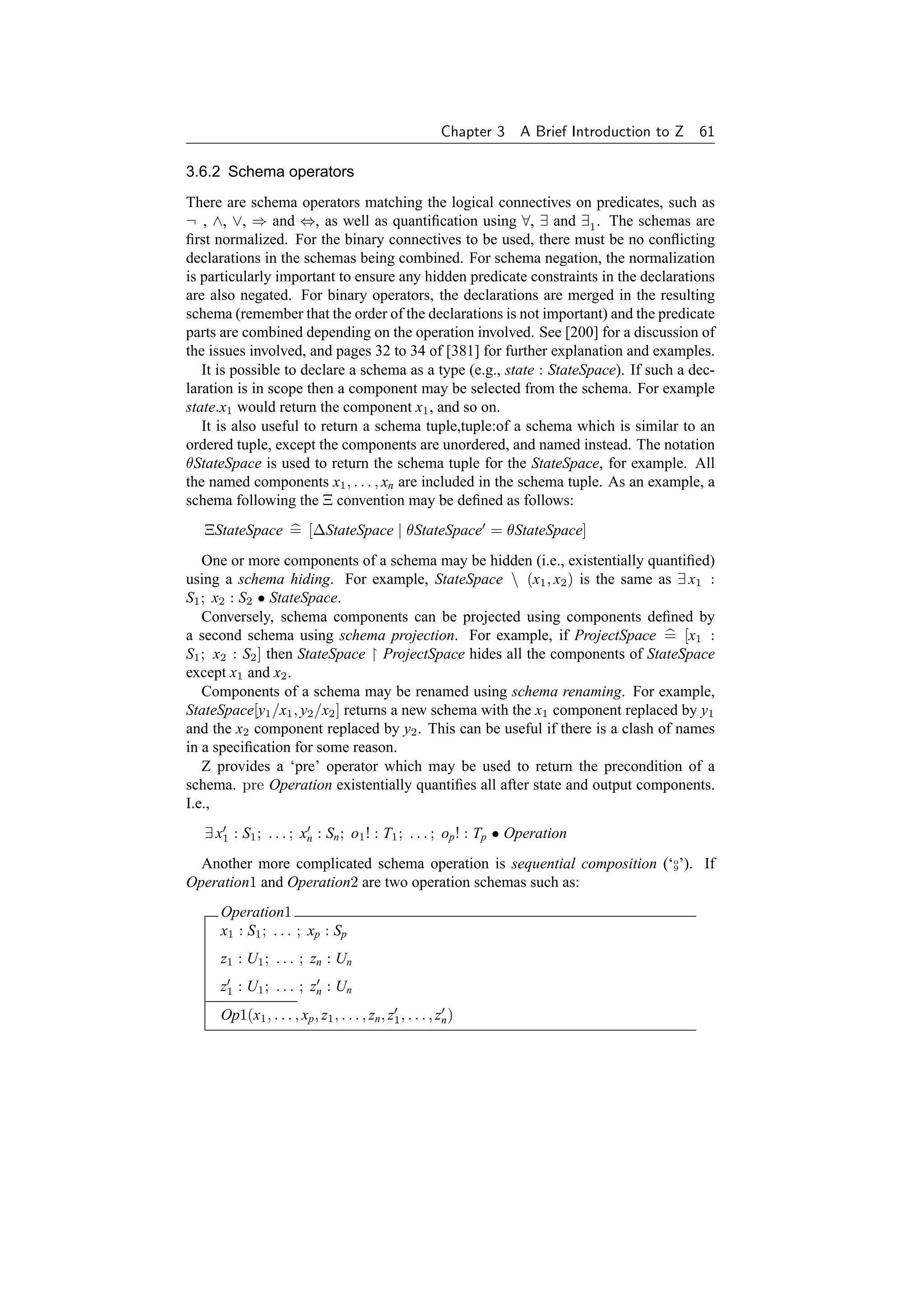 Chapter 3   A Brief Introduction to Z 61

3.6.2 Schema operators
There are schema operators matching the logical connectives on predicates, such as
¬ , ∧, ∨, ⇒ and ⇔, as well as quantiﬁcation using ∀, ∃ and ∃1 . The schemas are
ﬁrst normalized. For the binary connectives to be used, there must be no conﬂicting
declarations in the schemas being combined. For schema negation, the normalization
is particularly important to ensure any hidden predicate constraints in the declarations
are also negated. For binary operators, the declarations are merged in the resulting
schema (remember that the order of the declarations is not important) and the predicate
parts are combined depending on the operation involved. See [200] for a discussion of
the issues involved, and pages 32 to 34 of [381] for further explanation and examples.
   It is possible to declare a schema as a type (e.g., state : StateSpace). If such a dec-
laration is in scope then a component may be selected from the schema. For example
state.x1 would return the component x1 , and so on.
   It is also useful to return a schema tuple,tuple:of a schema which is similar to an
ordered tuple, except the components are unordered, and named instead. The notation
θStateSpace is used to return the schema tuple for the StateSpace, for example. All
the named components x1 , . . . , xn are included in the schema tuple. As an example, a
schema following the Ξ convention may be deﬁned as follows:
   ΞStateSpace = [∆StateSpace | θStateSpace = θStateSpace]
   One or more components of a schema may be hidden (i.e., existentially quantiﬁed)
using a schema hiding. For example, StateSpace  (x1 , x2 ) is the same as ∃ x1 :
S1 ; x2 : S2 • StateSpace.
   Conversely, schema components can be projected using components deﬁned by
a second schema using schema projection. For example, if ProjectSpace = [x1 :
S1 ; x2 : S2 ] then StateSpace ProjectSpace hides all the components of StateSpace
except x1 and x2 .
   Components of a schema may be renamed using schema renaming. For example,
StateSpace[y1 /x1 , y2 /x2 ] returns a new schema with the x1 component replaced by y1
and the x2 component replaced by y2 . This can be useful if there is a clash of names
in a speciﬁcation for some reason.
   Z provides a ‘pre’ operator which may be used to return the precondition of a
schema. pre Operation existentially quantiﬁes all after state and output components.
I.e.,
   ∃ x1 : S1 ; . . . ; xn : Sn ; o1 ! : T1 ; . . . ; op ! : Tp • Operation
  Another more complicated schema operation is sequential composition (‘o’). If
                                                                        9

Operation1 and Operation2 are two operation schemas such as:
      Operation1
      x1 : S1 ; . . . ; xp : Sp
      z1 : U1 ; . . . ; zn : Un
      z1 : U1 ; . . . ; zn : Un
      Op1(x1 , . . . , xp , z1 , . . . , zn , z1 , . . . , zn )
 