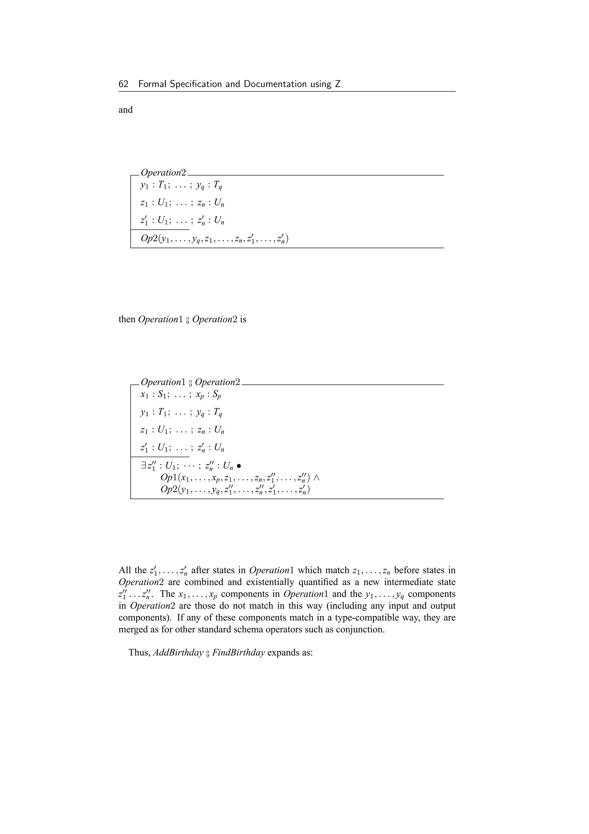 62    Formal Speciﬁcation and Documentation using Z

and




      Operation2
      y1 : T1 ; . . . ; yq : Tq
      z1 : U1 ; . . . ; zn : Un
      z1 : U1 ; . . . ; zn : Un
      Op2(y1 , . . . , yq , z1 , . . . , zn , z1 , . . . , zn )




then Operation1 o Operation2 is
                9




      Operation1 o Operation2
                      9

      x1 : S1 ; . . . ; xp : Sp
      y1 : T1 ; . . . ; yq : Tq
      z1 : U1 ; . . . ; zn : Un
      z1 : U1 ; . . . ; zn : Un
      ∃ z1 : U1 ; · · · ; zn : Un •
           Op1(x1 , . . . , xp , z1 , . . . , zn , z1 , . . . , zn ) ∧
           Op2(y1 , . . . , yq , z1 , . . . , zn , z1 , . . . , zn )




All the z1 , . . . , zn after states in Operation1 which match z1 , . . . , zn before states in
Operation2 are combined and existentially quantiﬁed as a new intermediate state
z1 . . . zn . The x1 , . . . , xp components in Operation1 and the y1 , . . . , yq components
in Operation2 are those do not match in this way (including any input and output
components). If any of these components match in a type-compatible way, they are
merged as for other standard schema operators such as conjunction.

  Thus, AddBirthday o FindBirthday expands as:
                    9
 