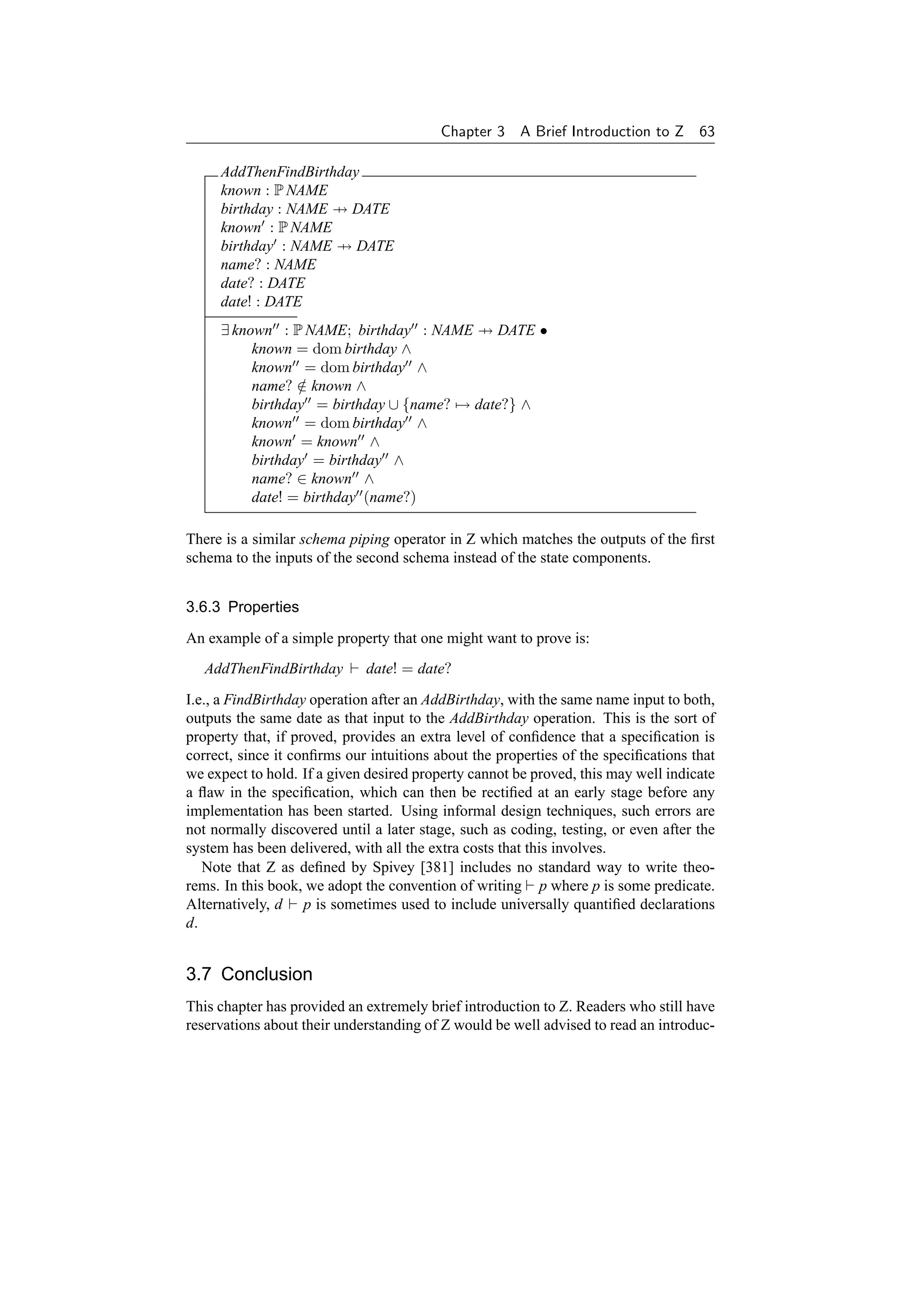 Chapter 3    A Brief Introduction to Z 63

     AddThenFindBirthday
     known : P NAME
     birthday : NAME → DATE
     known : P NAME
     birthday : NAME → DATE
     name? : NAME
     date? : DATE
     date! : DATE
     ∃ known : P NAME; birthday : NAME → DATE •
          known = dom birthday ∧
          known = dom birthday ∧
          name? ∈ known ∧
                 /
          birthday = birthday ∪ {name? → date?} ∧
          known = dom birthday ∧
          known = known ∧
          birthday = birthday ∧
          name? ∈ known ∧
          date! = birthday (name?)

There is a similar schema piping operator in Z which matches the outputs of the ﬁrst
schema to the inputs of the second schema instead of the state components.


3.6.3 Properties

An example of a simple property that one might want to prove is:
   AddThenFindBirthday       date! = date?

I.e., a FindBirthday operation after an AddBirthday, with the same name input to both,
outputs the same date as that input to the AddBirthday operation. This is the sort of
property that, if proved, provides an extra level of conﬁdence that a speciﬁcation is
correct, since it conﬁrms our intuitions about the properties of the speciﬁcations that
we expect to hold. If a given desired property cannot be proved, this may well indicate
a ﬂaw in the speciﬁcation, which can then be rectiﬁed at an early stage before any
implementation has been started. Using informal design techniques, such errors are
not normally discovered until a later stage, such as coding, testing, or even after the
system has been delivered, with all the extra costs that this involves.
   Note that Z as deﬁned by Spivey [381] includes no standard way to write theo-
rems. In this book, we adopt the convention of writing p where p is some predicate.
Alternatively, d p is sometimes used to include universally quantiﬁed declarations
d.


3.7 Conclusion
This chapter has provided an extremely brief introduction to Z. Readers who still have
reservations about their understanding of Z would be well advised to read an introduc-
 