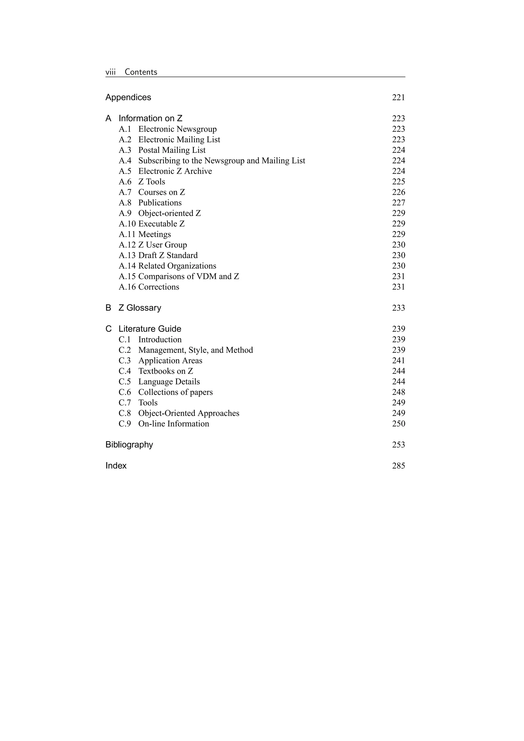 viii   Contents

Appendices                                            221

A Information on Z                                    223
  A.1 Electronic Newsgroup                            223
  A.2 Electronic Mailing List                         223
  A.3 Postal Mailing List                             224
  A.4 Subscribing to the Newsgroup and Mailing List   224
  A.5 Electronic Z Archive                            224
  A.6 Z Tools                                         225
  A.7 Courses on Z                                    226
  A.8 Publications                                    227
  A.9 Object-oriented Z                               229
  A.10 Executable Z                                   229
  A.11 Meetings                                       229
  A.12 Z User Group                                   230
  A.13 Draft Z Standard                               230
  A.14 Related Organizations                          230
  A.15 Comparisons of VDM and Z                       231
  A.16 Corrections                                    231

B Z Glossary                                          233

C Literature Guide                                    239
  C.1 Introduction                                    239
  C.2 Management, Style, and Method                   239
  C.3 Application Areas                               241
  C.4 Textbooks on Z                                  244
  C.5 Language Details                                244
  C.6 Collections of papers                           248
  C.7 Tools                                           249
  C.8 Object-Oriented Approaches                      249
  C.9 On-line Information                             250

Bibliography                                          253

Index                                                 285
 
