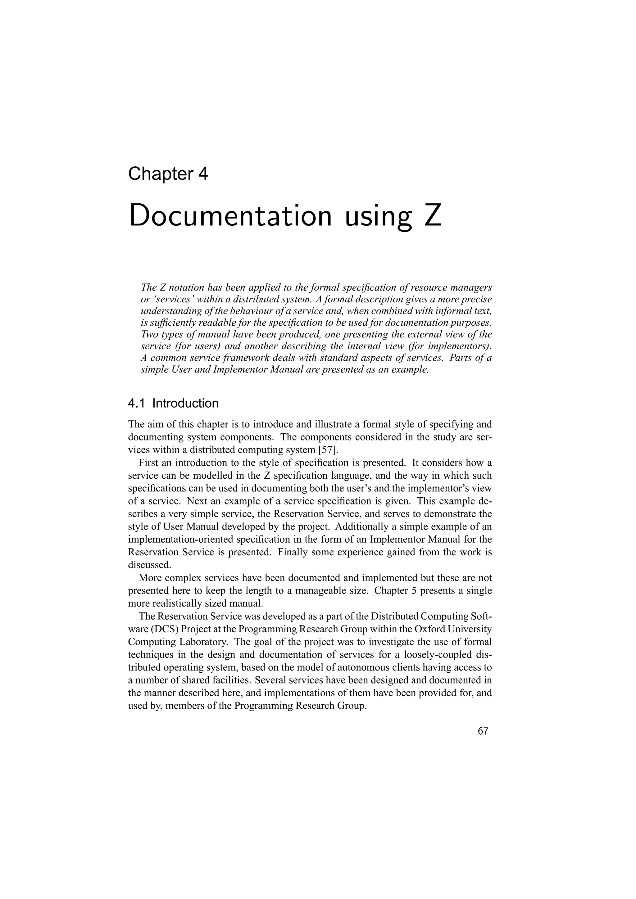 Chapter 4

Documentation using Z

   The Z notation has been applied to the formal speciﬁcation of resource managers
   or ‘services’ within a distributed system. A formal description gives a more precise
   understanding of the behaviour of a service and, when combined with informal text,
   is sufﬁciently readable for the speciﬁcation to be used for documentation purposes.
   Two types of manual have been produced, one presenting the external view of the
   service (for users) and another describing the internal view (for implementors).
   A common service framework deals with standard aspects of services. Parts of a
   simple User and Implementor Manual are presented as an example.


4.1 Introduction
The aim of this chapter is to introduce and illustrate a formal style of specifying and
documenting system components. The components considered in the study are ser-
vices within a distributed computing system [57].
   First an introduction to the style of speciﬁcation is presented. It considers how a
service can be modelled in the Z speciﬁcation language, and the way in which such
speciﬁcations can be used in documenting both the user’s and the implementor’s view
of a service. Next an example of a service speciﬁcation is given. This example de-
scribes a very simple service, the Reservation Service, and serves to demonstrate the
style of User Manual developed by the project. Additionally a simple example of an
implementation-oriented speciﬁcation in the form of an Implementor Manual for the
Reservation Service is presented. Finally some experience gained from the work is
discussed.
   More complex services have been documented and implemented but these are not
presented here to keep the length to a manageable size. Chapter 5 presents a single
more realistically sized manual.
   The Reservation Service was developed as a part of the Distributed Computing Soft-
ware (DCS) Project at the Programming Research Group within the Oxford University
Computing Laboratory. The goal of the project was to investigate the use of formal
techniques in the design and documentation of services for a loosely-coupled dis-
tributed operating system, based on the model of autonomous clients having access to
a number of shared facilities. Several services have been designed and documented in
the manner described here, and implementations of them have been provided for, and
used by, members of the Programming Research Group.

                                                                                   67
 
