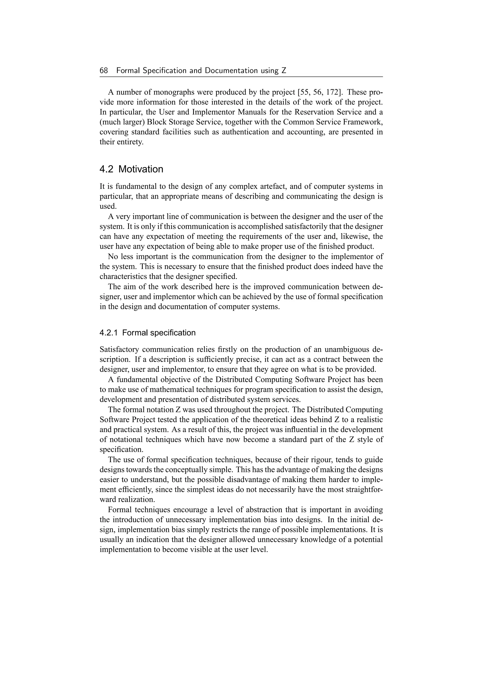 68   Formal Speciﬁcation and Documentation using Z

  A number of monographs were produced by the project [55, 56, 172]. These pro-
vide more information for those interested in the details of the work of the project.
In particular, the User and Implementor Manuals for the Reservation Service and a
(much larger) Block Storage Service, together with the Common Service Framework,
covering standard facilities such as authentication and accounting, are presented in
their entirety.


4.2 Motivation
It is fundamental to the design of any complex artefact, and of computer systems in
particular, that an appropriate means of describing and communicating the design is
used.
   A very important line of communication is between the designer and the user of the
system. It is only if this communication is accomplished satisfactorily that the designer
can have any expectation of meeting the requirements of the user and, likewise, the
user have any expectation of being able to make proper use of the ﬁnished product.
   No less important is the communication from the designer to the implementor of
the system. This is necessary to ensure that the ﬁnished product does indeed have the
characteristics that the designer speciﬁed.
   The aim of the work described here is the improved communication between de-
signer, user and implementor which can be achieved by the use of formal speciﬁcation
in the design and documentation of computer systems.


4.2.1 Formal speciﬁcation
Satisfactory communication relies ﬁrstly on the production of an unambiguous de-
scription. If a description is sufﬁciently precise, it can act as a contract between the
designer, user and implementor, to ensure that they agree on what is to be provided.
   A fundamental objective of the Distributed Computing Software Project has been
to make use of mathematical techniques for program speciﬁcation to assist the design,
development and presentation of distributed system services.
   The formal notation Z was used throughout the project. The Distributed Computing
Software Project tested the application of the theoretical ideas behind Z to a realistic
and practical system. As a result of this, the project was inﬂuential in the development
of notational techniques which have now become a standard part of the Z style of
speciﬁcation.
   The use of formal speciﬁcation techniques, because of their rigour, tends to guide
designs towards the conceptually simple. This has the advantage of making the designs
easier to understand, but the possible disadvantage of making them harder to imple-
ment efﬁciently, since the simplest ideas do not necessarily have the most straightfor-
ward realization.
   Formal techniques encourage a level of abstraction that is important in avoiding
the introduction of unnecessary implementation bias into designs. In the initial de-
sign, implementation bias simply restricts the range of possible implementations. It is
usually an indication that the designer allowed unnecessary knowledge of a potential
implementation to become visible at the user level.
 