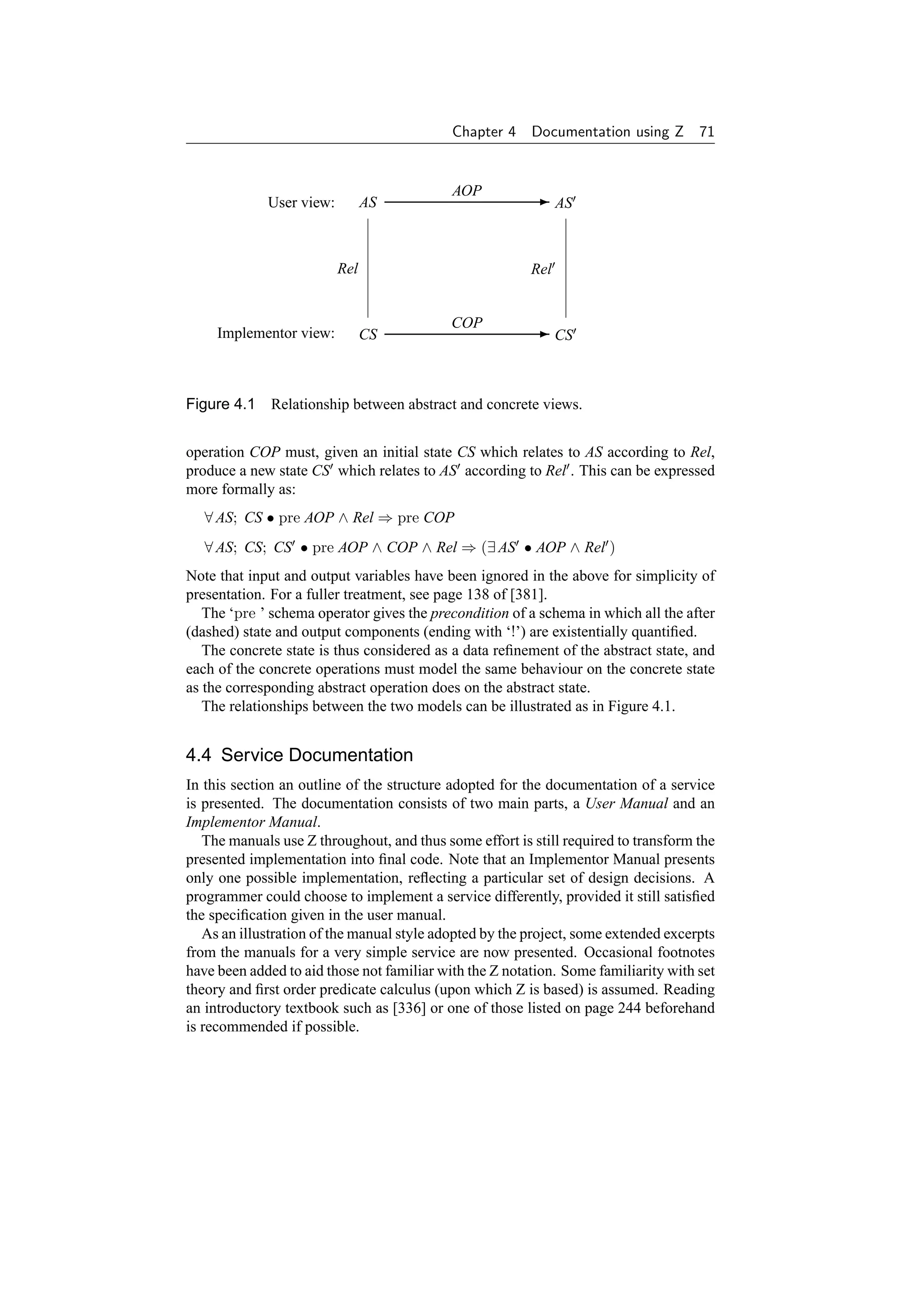 Chapter 4    Documentation using Z 71


                                            AOP
             User view:         AS                       - AS



                          Rel                            Rel


                                            COP
     Implementor view:          CS                       - CS



Figure 4.1 Relationship between abstract and concrete views.


operation COP must, given an initial state CS which relates to AS according to Rel,
produce a new state CS which relates to AS according to Rel . This can be expressed
more formally as:
   ∀ AS; CS • pre AOP ∧ Rel ⇒ pre COP
   ∀ AS; CS; CS • pre AOP ∧ COP ∧ Rel ⇒ (∃ AS • AOP ∧ Rel )
Note that input and output variables have been ignored in the above for simplicity of
presentation. For a fuller treatment, see page 138 of [381].
   The ‘pre ’ schema operator gives the precondition of a schema in which all the after
(dashed) state and output components (ending with ‘!’) are existentially quantiﬁed.
   The concrete state is thus considered as a data reﬁnement of the abstract state, and
each of the concrete operations must model the same behaviour on the concrete state
as the corresponding abstract operation does on the abstract state.
   The relationships between the two models can be illustrated as in Figure 4.1.


4.4 Service Documentation
In this section an outline of the structure adopted for the documentation of a service
is presented. The documentation consists of two main parts, a User Manual and an
Implementor Manual.
   The manuals use Z throughout, and thus some effort is still required to transform the
presented implementation into ﬁnal code. Note that an Implementor Manual presents
only one possible implementation, reﬂecting a particular set of design decisions. A
programmer could choose to implement a service differently, provided it still satisﬁed
the speciﬁcation given in the user manual.
   As an illustration of the manual style adopted by the project, some extended excerpts
from the manuals for a very simple service are now presented. Occasional footnotes
have been added to aid those not familiar with the Z notation. Some familiarity with set
theory and ﬁrst order predicate calculus (upon which Z is based) is assumed. Reading
an introductory textbook such as [336] or one of those listed on page 244 beforehand
is recommended if possible.
 