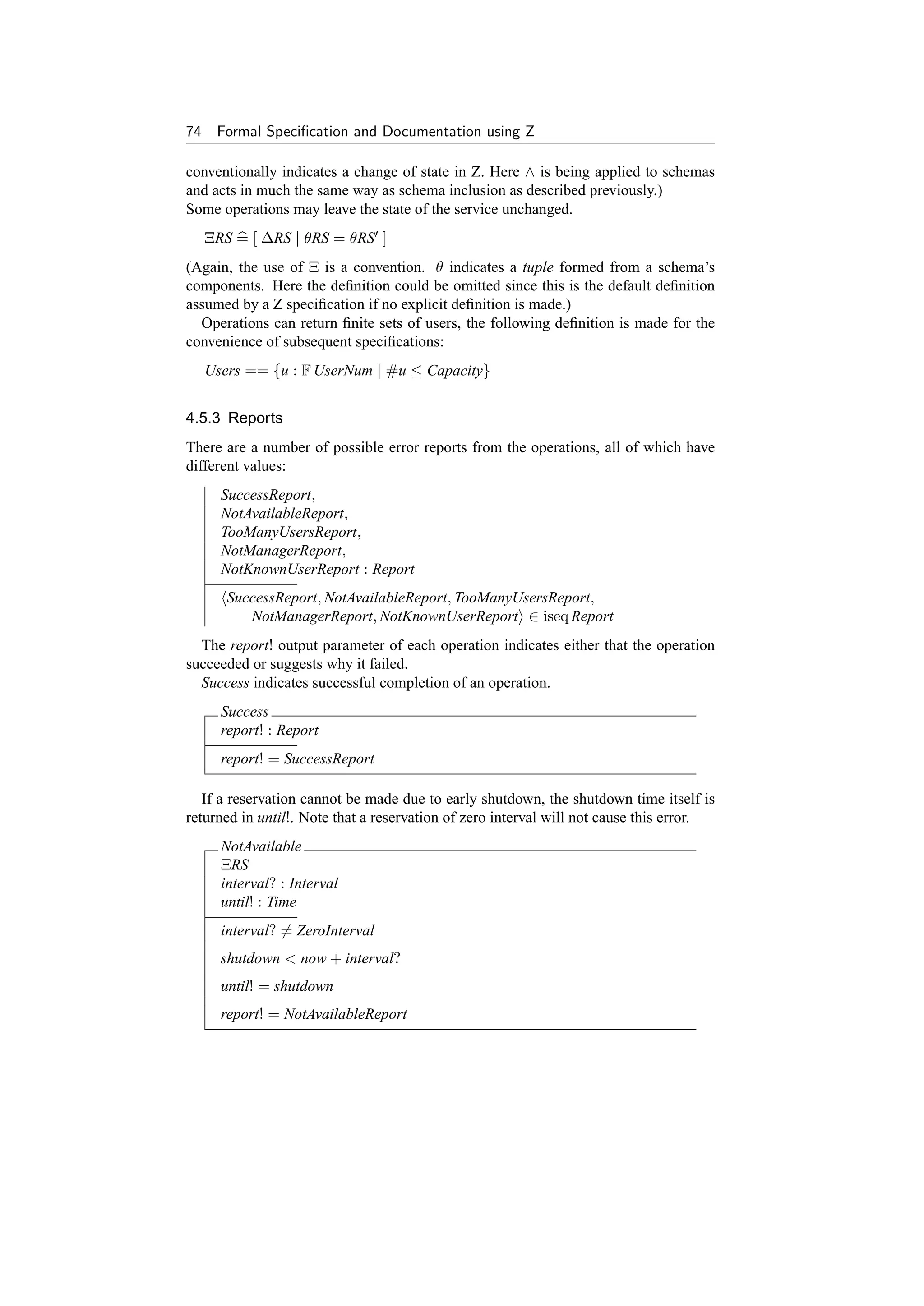 74    Formal Speciﬁcation and Documentation using Z

conventionally indicates a change of state in Z. Here ∧ is being applied to schemas
and acts in much the same way as schema inclusion as described previously.)
Some operations may leave the state of the service unchanged.
     ΞRS = [ ∆RS | θRS = θRS ]
(Again, the use of Ξ is a convention. θ indicates a tuple formed from a schema’s
components. Here the deﬁnition could be omitted since this is the default deﬁnition
assumed by a Z speciﬁcation if no explicit deﬁnition is made.)
  Operations can return ﬁnite sets of users, the following deﬁnition is made for the
convenience of subsequent speciﬁcations:
     Users == {u : F UserNum | #u ≤ Capacity}


4.5.3 Reports
There are a number of possible error reports from the operations, all of which have
different values:
       SuccessReport,
       NotAvailableReport,
       TooManyUsersReport,
       NotManagerReport,
       NotKnownUserReport : Report
        SuccessReport, NotAvailableReport, TooManyUsersReport,
           NotManagerReport, NotKnownUserReport ∈ iseq Report
  The report! output parameter of each operation indicates either that the operation
succeeded or suggests why it failed.
  Success indicates successful completion of an operation.
       Success
       report! : Report
       report! = SuccessReport

   If a reservation cannot be made due to early shutdown, the shutdown time itself is
returned in until!. Note that a reservation of zero interval will not cause this error.
       NotAvailable
       ΞRS
       interval? : Interval
       until! : Time
       interval? = ZeroInterval
       shutdown  now + interval?
       until! = shutdown
       report! = NotAvailableReport
 