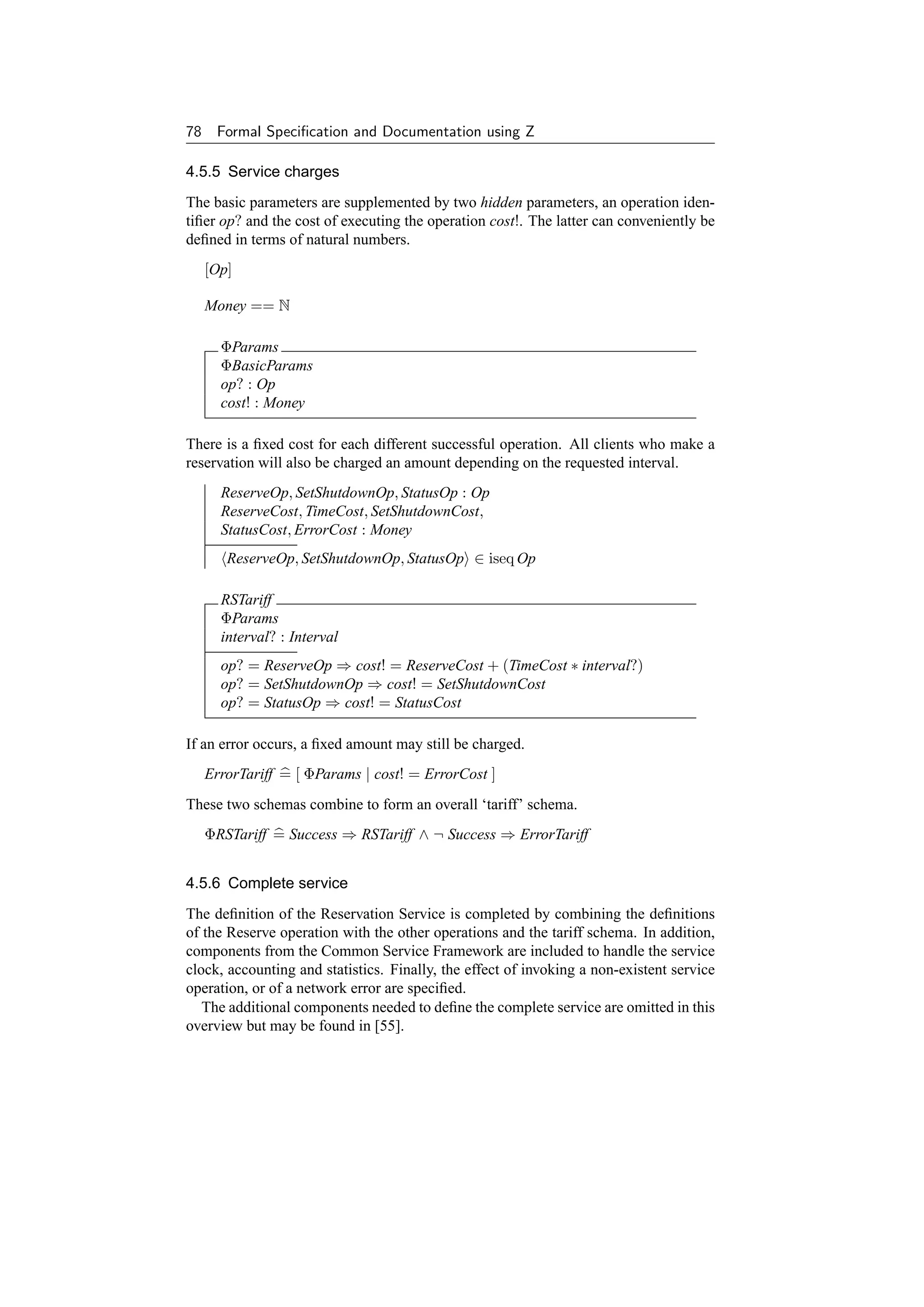 78    Formal Speciﬁcation and Documentation using Z

4.5.5 Service charges
The basic parameters are supplemented by two hidden parameters, an operation iden-
tiﬁer op? and the cost of executing the operation cost!. The latter can conveniently be
deﬁned in terms of natural numbers.
     [Op]

     Money == N

       ΦParams
       ΦBasicParams
       op? : Op
       cost! : Money

There is a ﬁxed cost for each different successful operation. All clients who make a
reservation will also be charged an amount depending on the requested interval.
       ReserveOp, SetShutdownOp, StatusOp : Op
       ReserveCost, TimeCost, SetShutdownCost,
       StatusCost, ErrorCost : Money
        ReserveOp, SetShutdownOp, StatusOp ∈ iseq Op

       RSTariff
       ΦParams
       interval? : Interval
       op? = ReserveOp ⇒ cost! = ReserveCost + (TimeCost ∗ interval?)
       op? = SetShutdownOp ⇒ cost! = SetShutdownCost
       op? = StatusOp ⇒ cost! = StatusCost

If an error occurs, a ﬁxed amount may still be charged.
     ErrorTariff = [ ΦParams | cost! = ErrorCost ]
These two schemas combine to form an overall ‘tariff’ schema.
     ΦRSTariff = Success ⇒ RSTariff ∧ ¬ Success ⇒ ErrorTariff


4.5.6 Complete service
The deﬁnition of the Reservation Service is completed by combining the deﬁnitions
of the Reserve operation with the other operations and the tariff schema. In addition,
components from the Common Service Framework are included to handle the service
clock, accounting and statistics. Finally, the effect of invoking a non-existent service
operation, or of a network error are speciﬁed.
   The additional components needed to deﬁne the complete service are omitted in this
overview but may be found in [55].
 