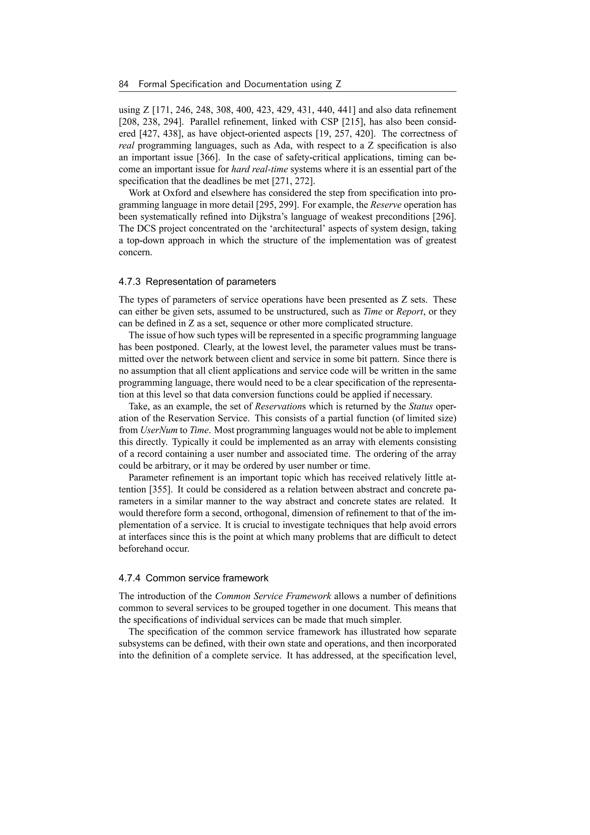 84   Formal Speciﬁcation and Documentation using Z

using Z [171, 246, 248, 308, 400, 423, 429, 431, 440, 441] and also data reﬁnement
[208, 238, 294]. Parallel reﬁnement, linked with CSP [215], has also been consid-
ered [427, 438], as have object-oriented aspects [19, 257, 420]. The correctness of
real programming languages, such as Ada, with respect to a Z speciﬁcation is also
an important issue [366]. In the case of safety-critical applications, timing can be-
come an important issue for hard real-time systems where it is an essential part of the
speciﬁcation that the deadlines be met [271, 272].
   Work at Oxford and elsewhere has considered the step from speciﬁcation into pro-
gramming language in more detail [295, 299]. For example, the Reserve operation has
been systematically reﬁned into Dijkstra’s language of weakest preconditions [296].
The DCS project concentrated on the ‘architectural’ aspects of system design, taking
a top-down approach in which the structure of the implementation was of greatest
concern.

4.7.3 Representation of parameters
The types of parameters of service operations have been presented as Z sets. These
can either be given sets, assumed to be unstructured, such as Time or Report, or they
can be deﬁned in Z as a set, sequence or other more complicated structure.
   The issue of how such types will be represented in a speciﬁc programming language
has been postponed. Clearly, at the lowest level, the parameter values must be trans-
mitted over the network between client and service in some bit pattern. Since there is
no assumption that all client applications and service code will be written in the same
programming language, there would need to be a clear speciﬁcation of the representa-
tion at this level so that data conversion functions could be applied if necessary.
   Take, as an example, the set of Reservations which is returned by the Status oper-
ation of the Reservation Service. This consists of a partial function (of limited size)
from UserNum to Time. Most programming languages would not be able to implement
this directly. Typically it could be implemented as an array with elements consisting
of a record containing a user number and associated time. The ordering of the array
could be arbitrary, or it may be ordered by user number or time.
   Parameter reﬁnement is an important topic which has received relatively little at-
tention [355]. It could be considered as a relation between abstract and concrete pa-
rameters in a similar manner to the way abstract and concrete states are related. It
would therefore form a second, orthogonal, dimension of reﬁnement to that of the im-
plementation of a service. It is crucial to investigate techniques that help avoid errors
at interfaces since this is the point at which many problems that are difﬁcult to detect
beforehand occur.

4.7.4 Common service framework
The introduction of the Common Service Framework allows a number of deﬁnitions
common to several services to be grouped together in one document. This means that
the speciﬁcations of individual services can be made that much simpler.
   The speciﬁcation of the common service framework has illustrated how separate
subsystems can be deﬁned, with their own state and operations, and then incorporated
into the deﬁnition of a complete service. It has addressed, at the speciﬁcation level,
 