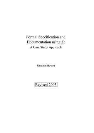Formal Speciﬁcation and
Documentation using Z:
  A Case Study Approach




      Jonathan Bowen




     Revised 2003
 