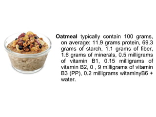 Oatmeal typically contain 100 grams,
on average: 11.9 grams protein, 69.3
grams of starch, 1.1 grams of fiber,
1.6 grams of minerals, 0.5 milligrams
of vitamin B1, 0.15 milligrams of
vitamin B2, 0 , 9 milligrams of vitamin
B3 (PP), 0.2 milligrams witaminyB6 +
water.
 