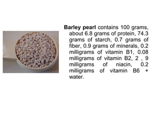 Barley pearl contains 100 grams,
about 6.8 grams of protein, 74.3
grams of starch, 0.7 grams of
fiber, 0.9 grams of minerals, 0.2
milligrams of vitamin B1, 0.08
milligrams of vitamin B2, 2 , 9
milligrams of niacin, 0.2
milligrams of vitamin B6 +
water.
 