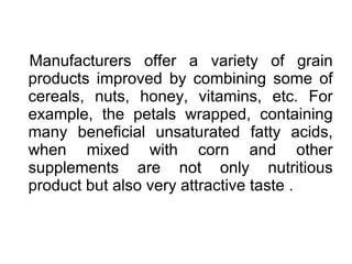 Manufacturers offer a variety of grain
products improved by combining some of
cereals, nuts, honey, vitamins, etc. For
example, the petals wrapped, containing
many beneficial unsaturated fatty acids,
when mixed with corn and other
supplements are not only nutritious
product but also very attractive taste .
 
