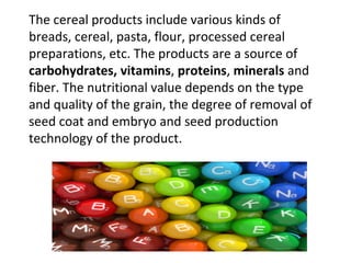 The cereal products include various kinds of
breads, cereal, pasta, flour, processed cereal
preparations, etc. The products are a source of
carbohydrates, vitamins, proteins, minerals and
fiber. The nutritional value depends on the type
and quality of the grain, the degree of removal of
seed coat and embryo and seed production
technology of the product.
 