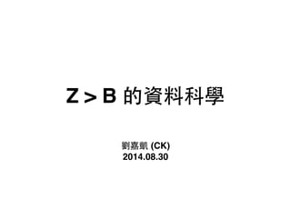 Z > B 的資料科學 
劉嘉凱 (CK)! 
2014.08.30 
 