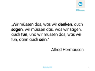 „Wir müssen das, was wir denken, auch
sagen, wir müssen das, was wir sagen,
auch tun, und wir müssen das, was wir
tun, dann auch sein.“

                            Alfred Herrhausen


                © zehnbar 2010                  5
 