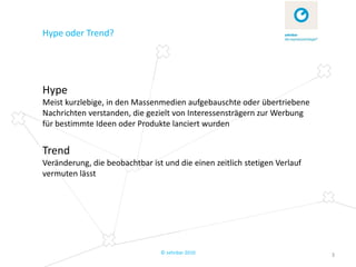 Hype oder Trend?




Hype
Meist kurzlebige, in den Massenmedien aufgebauschte oder übertriebene
Nachrichten verstanden, die gezielt von Interessensträgern zur Werbung
für bestimmte Ideen oder Produkte lanciert wurden


Trend
Veränderung, die beobachtbar ist und die einen zeitlich stetigen Verlauf
vermuten lässt




                                © zehnbar 2010                             3
 