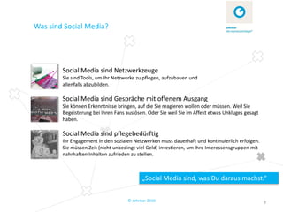 Was sind Social Media?




        Social Media sind Netzwerkzeuge
        Sie sind Tools, um Ihr Netzwerke zu pflegen, aufzubauen und
        allenfalls abzubilden.

        Social Media sind Gespräche mit offenem Ausgang
        Sie können Erkenntnisse bringen, auf die Sie reagieren wollen oder müssen. Weil Sie
        Begeisterung bei Ihren Fans auslösen. Oder Sie weil Sie im Affekt etwas Unkluges gesagt
        haben.

        Social Media sind pflegebedürftig
        Ihr Engagement in den sozialen Netzwerken muss dauerhaft und kontinuierlich erfolgen.
        Sie müssen Zeit (nicht unbedingt viel Geld) investieren, um Ihre Interessensgruppen mit
        nahrhaften Inhalten zufrieden zu stellen.



                                            „Social Media sind, was Du daraus machst.“


                                     © zehnbar 2010                                               9
 
