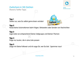 Zwitschern in 140 Zeichen
Marens Twitter Tipps



Tipp 1
Twitter nur, was Du selbst gerne lesen würdest

Tipp 2
Nutze keine Automatismen beim Folgen, Retweeten oder Senden von Nachrichten

Tipp 3
Lege Listen an entsprechend Deiner Zielgruppe und Deinen Themen

Tipp 4
Folge nur Leuten, die in eine Liste passen

Tipp 5
Zeige mir Deine Follower und ich sage Dir, wer Du bist. Spammer raus!




                                    © zehnbar 2010                            13
 