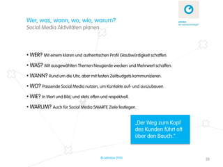 Wer, was, wann, wo, wie, warum?
Social Media Aktivitäten planen



• WER? Mit einem klaren und authentischen Profil Glaubwürdigkeit schaffen.
• WAS? Mit ausgewählten Themen Neugierde wecken und Mehrwert schaffen.
• WANN? Rund um die Uhr, aber mit festen Zeitbudgets kommunizieren.
• WO? Passende Social Media nutzen, um Kontakte auf- und auszubauen.
• WIE? In Wort und Bild, und stets offen und respektvoll.
• WARUM? Auch für Social Media SMARTE Ziele festlegen.

                                                            „Der Weg zum Kopf
                                                            des Kunden führt oft
                                                            über den Bauch.“


                                         © zehnbar 2010                            28
 