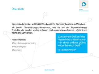 Über mich




Maren Martschenko, seit 01/2009 freiberufliche Marketingberaterin in München.
Ich berate Dienstleistungsunternehmen, wie sie mit der Espressostrategie
Produkte, die Kunden weder anfassen noch ausprobieren können, effizient und
nachhaltig vermarkten.
                                                   „Konzentriere Dich auf das
Meine Themen:                                      Wesentliche und Wirksame
#Dienstleistungsmarketing                          – für etwas anderes gibt es
#Nachhaltigkeit                                    weder Zeit noch Geld.“
#Espresso                                          Die Espressostrategie®




                                  © zehnbar 2010                                 3
 