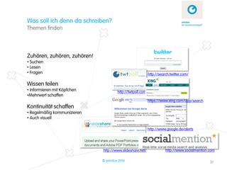 Was soll ich denn da schreiben?
Themen finden



Zuhören, zuhören, zuhören!
• Suchen
• Lesen
• Fragen                                                  http://search.twitter.com/

Wissen teilen
• Informieren mit Köpfchen            http://twtpoll.com /
•Mehrwert schaffen
                                                          https://www.xing.com/app/search
Kontinuität schaffen
• Regelmäßig kommunizieren
• Auch visuell

                                                          http://www.google.de/alerts




                             http://www.slideshare.net/              http://www.socialmention.com

                             © zehnbar 2010                                                   31
 