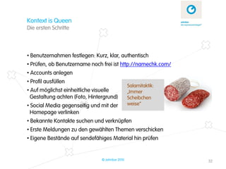 Kontext is Queen
Die ersten Schritte



• Benutzernahmen festlegen: Kurz, klar, authentisch
• Prüfen, ob Benutzername noch frei ist http://namechk.com/
• Accounts anlegen
• Profil ausfüllen
                                                 Salamitaktik:
• Auf möglichst einheitliche visuelle            „Immer
  Gestaltung achten (Foto, Hintergrund)          Scheibchen
• Social Media gegenseitig und mit der           weise“
  Homepage verlinken
• Bekannte Kontakte suchen und verknüpfen
• Erste Meldungen zu den gewählten Themen verschicken
• Eigene Bestände auf sendefähiges Material hin prüfen


                                © zehnbar 2010                   32
 