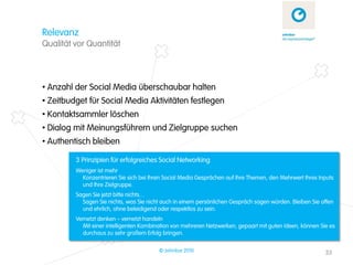Relevanz
Qualität vor Quantität



• Anzahl der Social Media überschaubar halten
• Zeitbudget für Social Media Aktivitäten festlegen
• Kontaktsammler löschen
• Dialog mit Meinungsführern und Zielgruppe suchen
• Authentisch bleiben

         3 Prinzipien für erfolgreiches Social Networking
         Weniger ist mehr
           Konzentrieren Sie sich bei Ihren Social Media Gesprächen auf Ihre Themen, den Mehrwert Ihres Inputs
           und Ihre Zielgruppe.
         Sagen Sie jetzt bitte nichts…
           Sagen Sie nichts, was Sie nicht auch in einem persönlichen Gespräch sagen würden. Bleiben Sie offen
           und ehrlich, ohne beleidigend oder respektlos zu sein.
         Vernetzt denken – vernetzt handeln
           Mit einer intelligenten Kombination von mehreren Netzwerken, gepaart mit guten Ideen, können Sie es
           durchaus zu sehr großem Erfolg bringen.

                                         © zehnbar 2010                                                   33
 