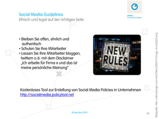 Social Media Guidelines
Ethisch und legal auf der richtigen Seite




                                                                                Bildquelle: http://siliconangle.com/ver2/files/2009/11/image_thumb222.png
• Bleiben Sie offen, ehrlich und
   authentisch
• Schulen Sie Ihre Mitarbeiter
• Lassen Sie Ihre Mitarbeiter bloggen,
  twittern o.ä. mit dem Disclaimer
  „Ich arbeite für Firma x und das ist
  meine persönliche Meinung“




Kostenloses Tool zur Erstellung von Social Media Policies in Unternehmen
http://socialmedia.policytool.net



                                 © zehnbar 2010                            40
 