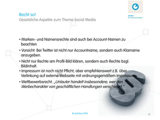 Recht so!
Gesetzliche Aspekte zum Thema Social Media



• Marken- und Namensrechte sind auch bei Account-Namen zu
  beachten
• Vorsicht: Bei Twitter ist nicht nur Accountname, sondern auch Klarname
  anzugeben.
• Nicht nur Rechte am Profil-Bild klären, sondern auch Rechte bzgl.
  Bildinhalt.
• Impressum ist noch nicht Pflicht, aber empfehlenswert z.B. über
  Verlinkung auf externe Webseite mit ordnungsgemäßem Impressum
• Wettbewerbsrecht: „Unlauter handelt insbesondere, wer den
 Werbecharakter von geschäftlichen Handlungen verschleiert.“




                               © zehnbar 2010                              41
 