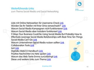 Weiterführende Links
zum Thema Social Media und Social Networking



Liste mit Online Netzwerken für Username-Check Link
Würden Sie Ihr Telefon mit Ihrer Oma verwechseln? Link
Warum Social Media Kampagnen nicht funktionieren Link
Warum Social Media aber trotzdem funktioniert Link
9 Ways Your Business Could Be Using Social Media But Probably How to
Effectively Leverage Social Media Relationships with Real-Time Ten Things
Social Media Can't Do Link
Warum Unternehmen Social Media nutzen sollten Link
Collaboration Tools Link
Isnt Link
Digitalks Web2.0 Handbuch Link
Positive Nachrichten ins Netz spülen Link
Warum das Web Tante Emma zurückbringt Link
Diese und weitere Links zum Thema Link

                               © zehnbar 2010                               43
 