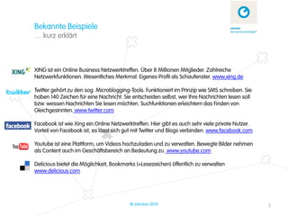 Bekannte Beispiele
… kurz erklärt



XING ist ein Online Business Netzwerktreffen. Über 8 Millionen Mitglieder. Zahlreiche
Netzwerkfunktionen. Wesentliches Merkmal: Eigenes Profil als Schaufenster. www.xing.de

Twitter gehört zu den sog. Microblogging-Tools. Funktioniert im Prinzip wie SMS schreiben. Sie
haben 140 Zeichen für eine Nachricht. Sie entscheiden selbst, wer Ihre Nachrichten lesen soll
bzw. wessen Nachrichten Sie lesen möchten. Suchfunktionen erleichtern das Finden von
Gleichgesinnten. www.twitter.com

Facebook ist wie Xing ein Online Netzwerktreffen. Hier gibt es auch sehr viele private Nutzer.
Vorteil von Facebook ist, es lässt sich gut mit Twitter und Blogs verbinden. www.facebook.com

Youtube ist eine Plattform, um Videos hochzuladen und zu verwalten. Bewegte Bilder nehmen
als Content auch im Geschäftsbereich an Bedeutung zu. www.youtube.com

Delicious bietet die Möglichkeit, Bookmarks (=Lesezeichen) öffentlich zu verwalten
www.delicious.com




                                         © zehnbar 2010                                          7
 