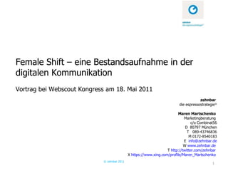 Female Shift – eine Bestandsaufnahme in der digitalen Kommunikation Vortrag bei Webscout Kongress am 18. Mai 2011 © zehnbar 2011 zehnbar  die espressostrategie ®   Maren Martschenko  Marketingberatung  c/o Combinat56 D  80797 München T  089-43746836 M 0172-8540183 E  [email_address] W  www.zehnbar.de   T  http://twitter.com/zehnbar   X  https://www.xing.com/profile/Maren_Martschenko   