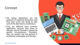 Concept
• The labour legislations are the
products of Industrial Revolution and
they have come into being to take
care of the aberrations created by it.
• They are different from common
legislations, because they come to
alleviate special disorders created by
specific circumstances. Therefore,
they are specific and not general in
orientation, philosophy and concept.
Labour Law | Dr. Saravana K
 
