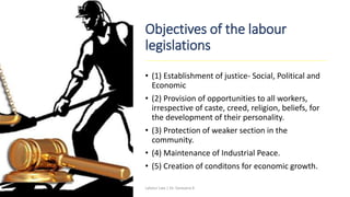 Objectives of the labour
legislations
• (1) Establishment of justice- Social, Political and
Economic
• (2) Provision of opportunities to all workers,
irrespective of caste, creed, religion, beliefs, for
the development of their personality.
• (3) Protection of weaker section in the
community.
• (4) Maintenance of Industrial Peace.
• (5) Creation of conditons for economic growth.
Labour Law | Dr. Saravana K
 